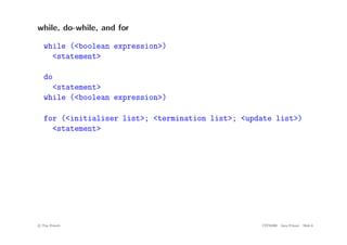 while, do-while, and for
while (<boolean expression>)
<statement>
do
<statement>
while (<boolean expression>)
for (<initialiser list>; <termination list>; <update list>)
<statement>
c
! Tim French CITS2200 Java Primer Slide 6
 