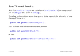 Some Tricks with Generics...
Note that Stack<String> is not a subclass of Stack<Object> (because you can’t
put an Integer on a stack of Strings).
Therefore, polymorphism won’t allow you to define methods for all stacks of sub-
classes of String. e.g.
public int printAll(Stack<Object>);
Java 5 allows wildcards to overcome this problem:
public int printAll(Stack<?>);
or even
public int printAll(Stack<? extends Object>);
c
! Tim French CITS2200 Java Primer Slide 60
 