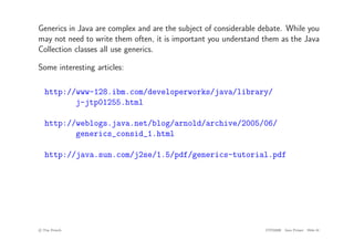Generics in Java are complex and are the subject of considerable debate. While you
may not need to write them often, it is important you understand them as the Java
Collection classes all use generics.
Some interesting articles:
http://www-128.ibm.com/developerworks/java/library/
j-jtp01255.html
http://weblogs.java.net/blog/arnold/archive/2005/06/
generics_consid_1.html
http://java.sun.com/j2se/1.5/pdf/generics-tutorial.pdf
c
! Tim French CITS2200 Java Primer Slide 61
 