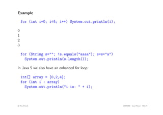Example
for (int i=0; i<4; i++) System.out.println(i);
0
1
2
3
for (String s=""; !s.equals("aaaa"); s=s+"a")
System.out.println(s.length());
In Java 5 we also have an enhanced for loop:
int[] array = {0,2,4};
for (int i : array)
System.out.println("i is: " + i);
c
! Tim French CITS2200 Java Primer Slide 7
 