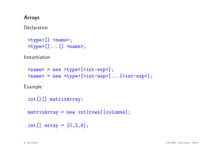 Arrays
Declaration
<type>[] <name>;
<type>[]...[] <name>;
Instantiation
<name> = new <type>[<int-exp>];
<name> = new <type>[<int-exp>]...[<int-exp>];
Example
int[][] matrixArray;
matrixArray = new int[rows][columns];
int[] array = {0,2,4};
c
! Tim French CITS2200 Java Primer Slide 8
 