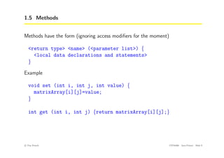 1.5 Methods
Methods have the form (ignoring access modifiers for the moment)
<return type> <name> (<parameter list>) {
<local data declarations and statements>
}
Example
void set (int i, int j, int value) {
matrixArray[i][j]=value;
}
int get (int i, int j) {return matrixArray[i][j];}
c
! Tim French CITS2200 Java Primer Slide 9
 