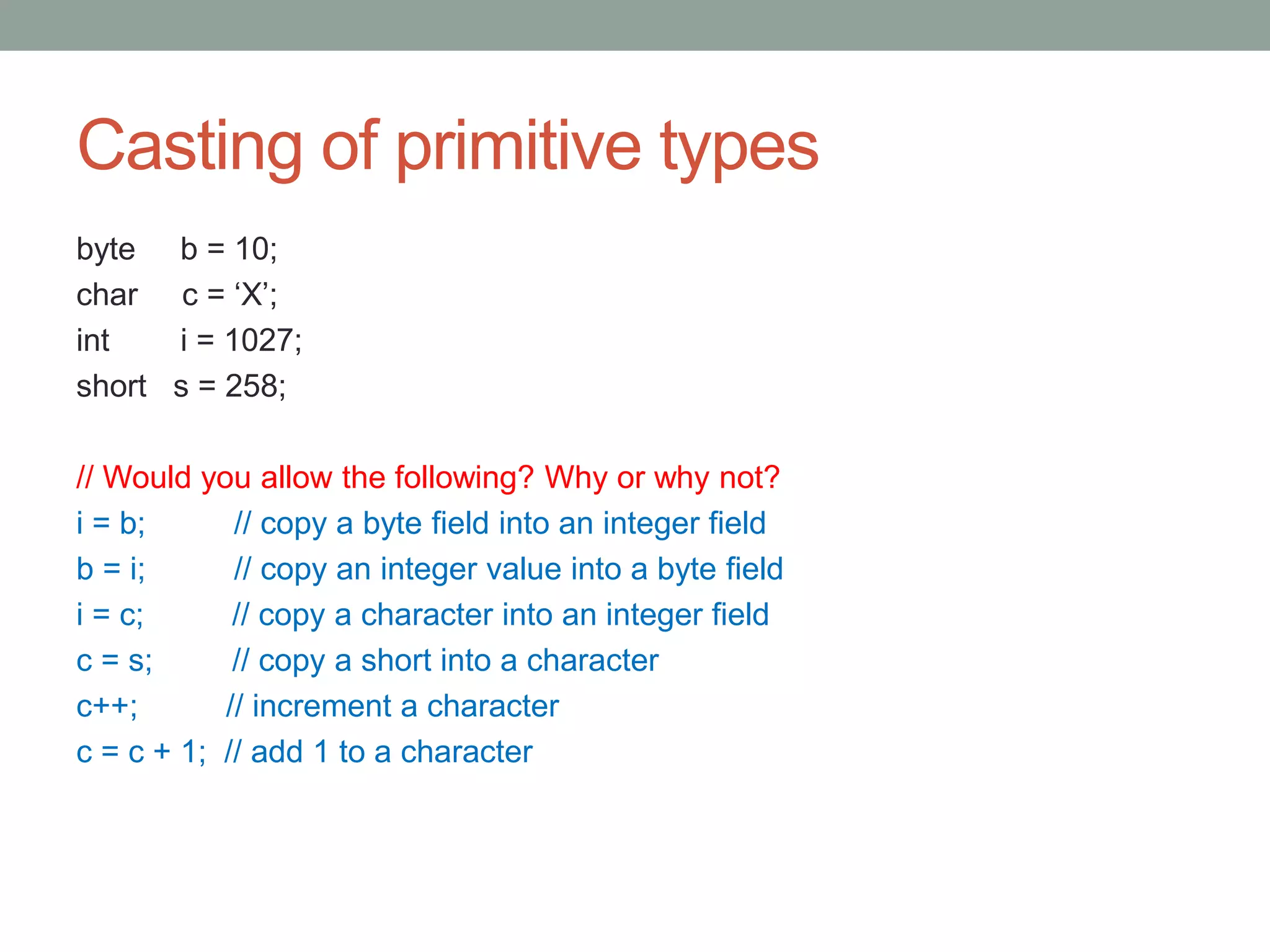Casting of primitive types
byte b = 10;
char c = ‘X’;
int i = 1027;
short s = 258;
// Would you allow the following? Why or why not?
i = b; // copy a byte field into an integer field
b = i; // copy an integer value into a byte field
i = c; // copy a character into an integer field
c = s; // copy a short into a character
c++; // increment a character
c = c + 1; // add 1 to a character
 