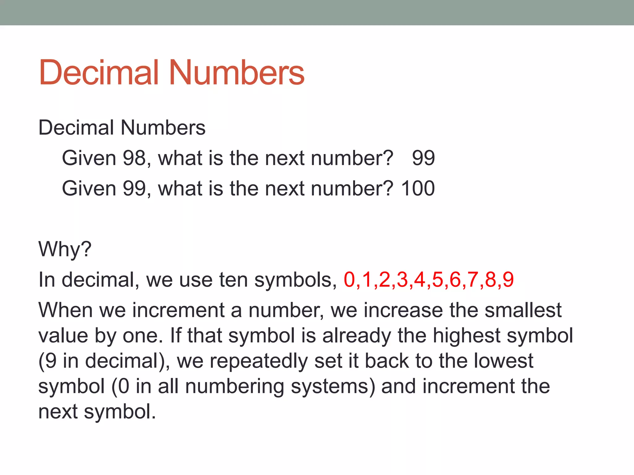 Decimal Numbers
Decimal Numbers
Given 98, what is the next number? 99
Given 99, what is the next number? 100
Why?
In decimal, we use ten symbols, 0,1,2,3,4,5,6,7,8,9
When we increment a number, we increase the smallest
value by one. If that symbol is already the highest symbol
(9 in decimal), we repeatedly set it back to the lowest
symbol (0 in all numbering systems) and increment the
next symbol.
 