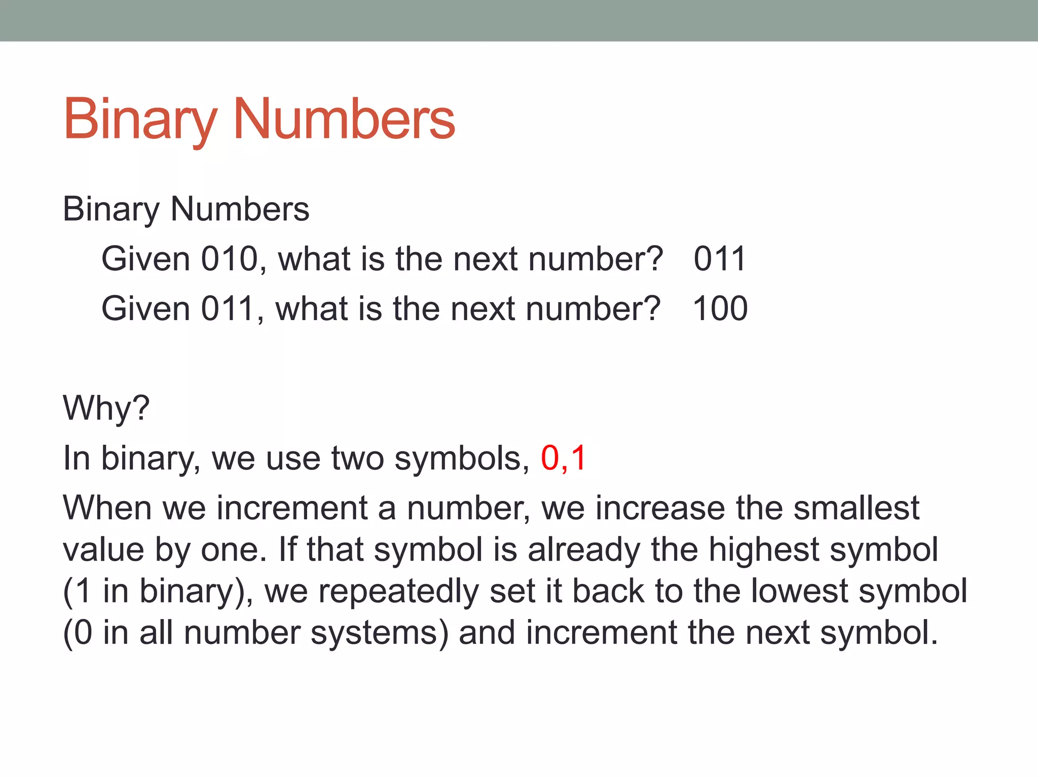 Binary Numbers
Binary Numbers
Given 010, what is the next number? 011
Given 011, what is the next number? 100
Why?
In binary, we use two symbols, 0,1
When we increment a number, we increase the smallest
value by one. If that symbol is already the highest symbol
(1 in binary), we repeatedly set it back to the lowest symbol
(0 in all number systems) and increment the next symbol.
 