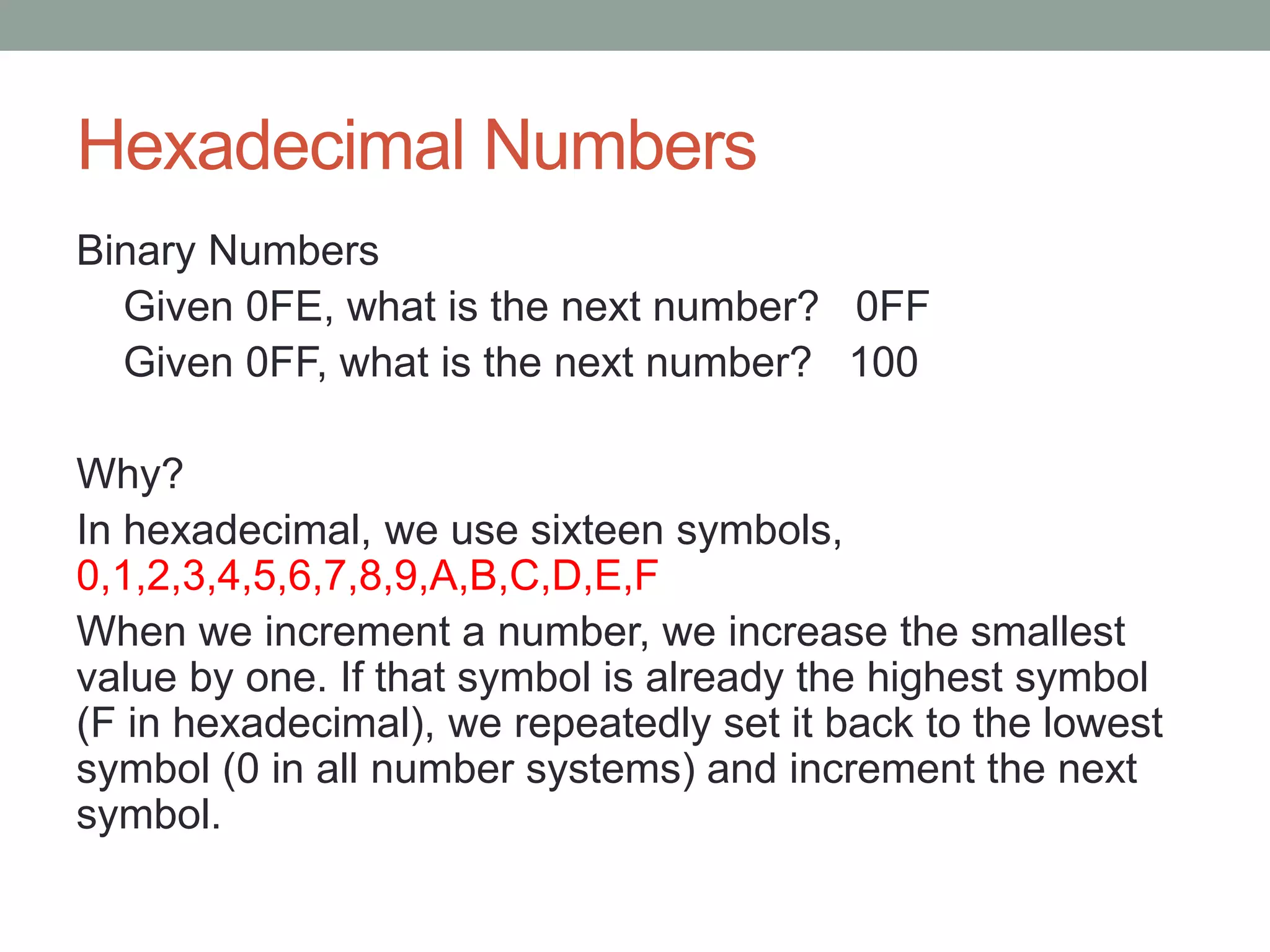Hexadecimal Numbers
Binary Numbers
Given 0FE, what is the next number? 0FF
Given 0FF, what is the next number? 100
Why?
In hexadecimal, we use sixteen symbols,
0,1,2,3,4,5,6,7,8,9,A,B,C,D,E,F
When we increment a number, we increase the smallest
value by one. If that symbol is already the highest symbol
(F in hexadecimal), we repeatedly set it back to the lowest
symbol (0 in all number systems) and increment the next
symbol.
 
