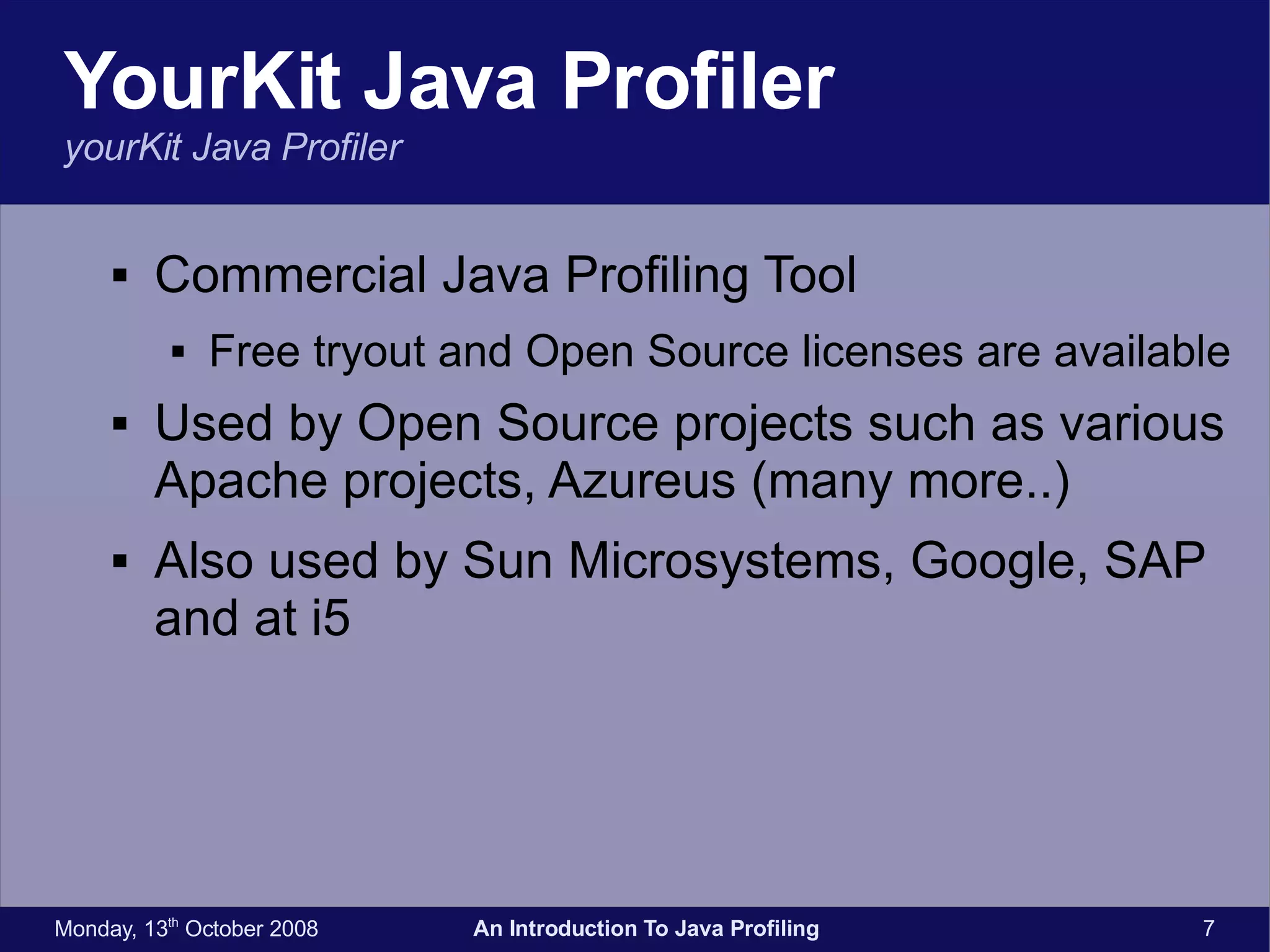 YourKit Java Profiler yourKit Java Profiler Commercial Java Profiling Tool Free tryout and Open Source licenses are available Used by Open Source projects such as various Apache projects, Azureus (many more..) Also used by Sun Microsystems, Google, SAP and at i5 