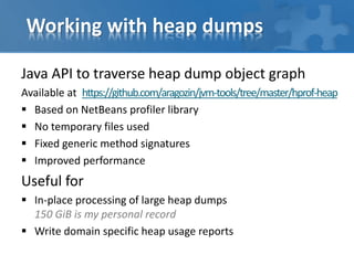 Working with heap dumps
Java API to traverse heap dump object graph
Available at https://github.com/aragozin/jvm-tools/tree/master/hprof-heap
 Based on NetBeans profiler library
 No temporary files used
 Fixed generic method signatures
 Improved performance
Useful for
 In-place processing of large heap dumps
150 GiB is my personal record
 Write domain specific heap usage reports
 