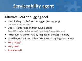Serviceability agent
Ultimate JVM debugging tool
• Use binding to platform debugger (windbg, gdbg)
can work with core dumps
• Use RTTI information from JVM binaries
OpenJDK requires debug symbols to be installed for SA to work
• Introspect JVM internals by inspecting process memory
• Used by jstack -F and other JVM tools accepting core dumps
• Very buggy!
• Very slow!
• Abandoned?
 