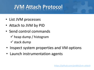 JVM Attach Protocol
• List JVM processes
• Attach to JVM by PID
• Send control commands
 heap dump / histogram
 stack dump
• Inspect system properties and VM options
• Launch instrumentation agents
https://github.com/gridkit/jvm-attach
 