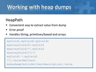 Working with heap dumps
HeapPath
 Convenient way to extract value from dump
 Error proof
 Handles String, primitives/boxed and arrays
myfield1.myfield2.myfield3
myarrayfield[0].myfield
myarrayfield[*].myfield
myarrayfield[*][*]
myfield1.*.myfield3
[*].value(MyClass)
myhashmap?entrySet[key=description].value
 