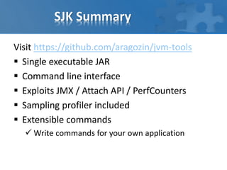 SJK Summary
Visit https://github.com/aragozin/jvm-tools
 Single executable JAR
 Command line interface
 Exploits JMX / Attach API / PerfCounters
 Sampling profiler included
 Extensible commands
 Write commands for your own application
 