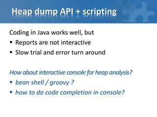 Heap dump API + scripting
Coding in Java works well, but
 Reports are not interactive
 Slow trial and error turn around
Howaboutinteractive consoleforheapanalysis?
 bean shell / groovy ?
 how to do code completion in console?
 