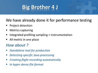 Big Brother 4 J
We have already done it for performance testing
 Project detection
 Metrics capturing
 Integrated profiling sampling + instrumentation
 All metric in one place
How about ?
 Standalone tool for production
 Detecting specific Java processing
 Creating flight recording automatically
 In hyper dense file format
 