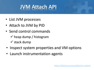 JVM Attach API
• List JVM processes
• Attach to JVM by PID
• Send control commands
 heap dump / histogram
 stack dump
• Inspect system properties and VM options
• Launch instrumentation agents
https://github.com/gridkit/jvm-attach
 
