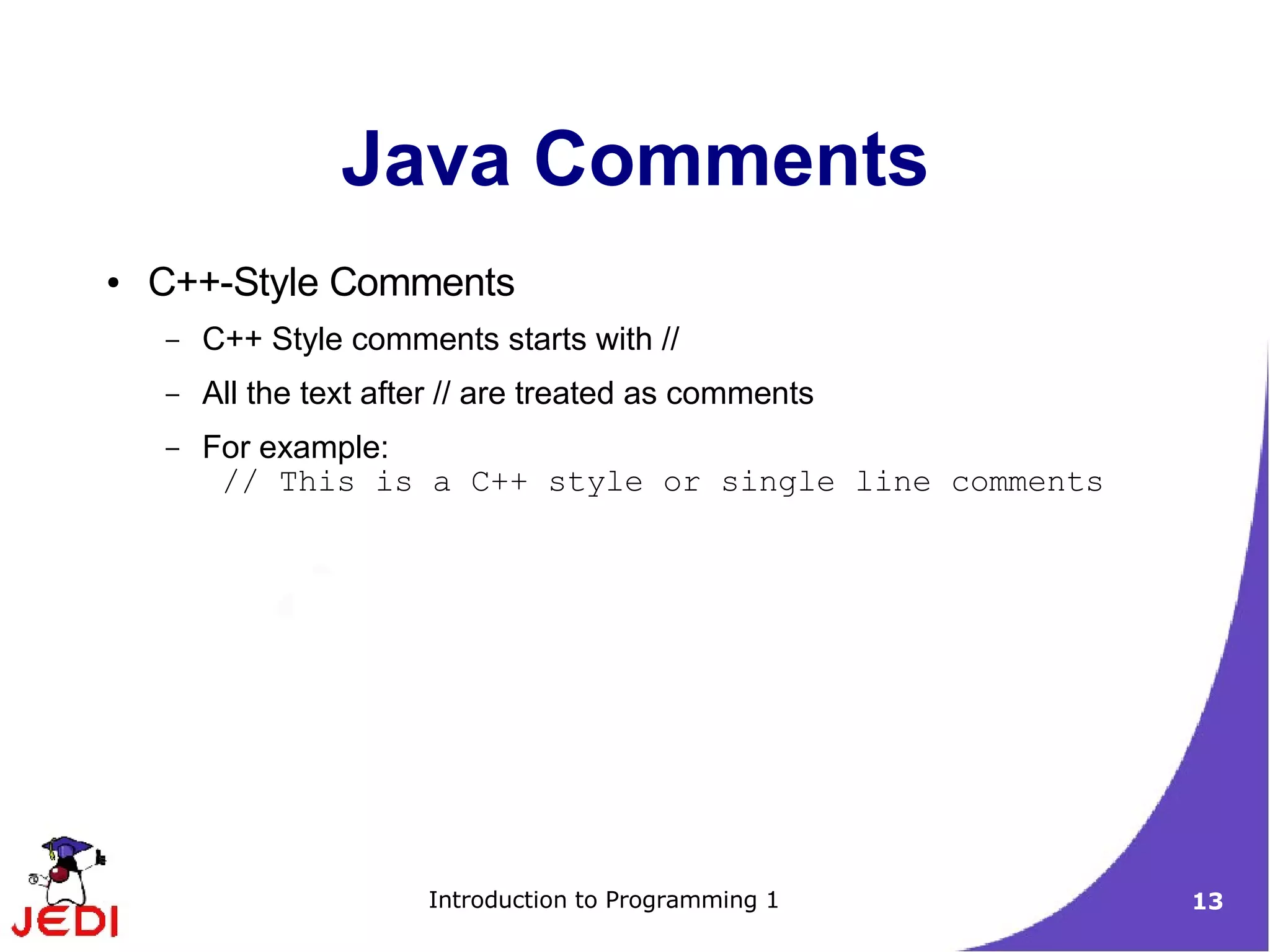 Java Comments
●   C++-Style Comments
    –   C++ Style comments starts with //
    –   All the text after // are treated as comments
    –   For example:
         // This is a C++ style or single line comments




                        Introduction to Programming 1     13
 