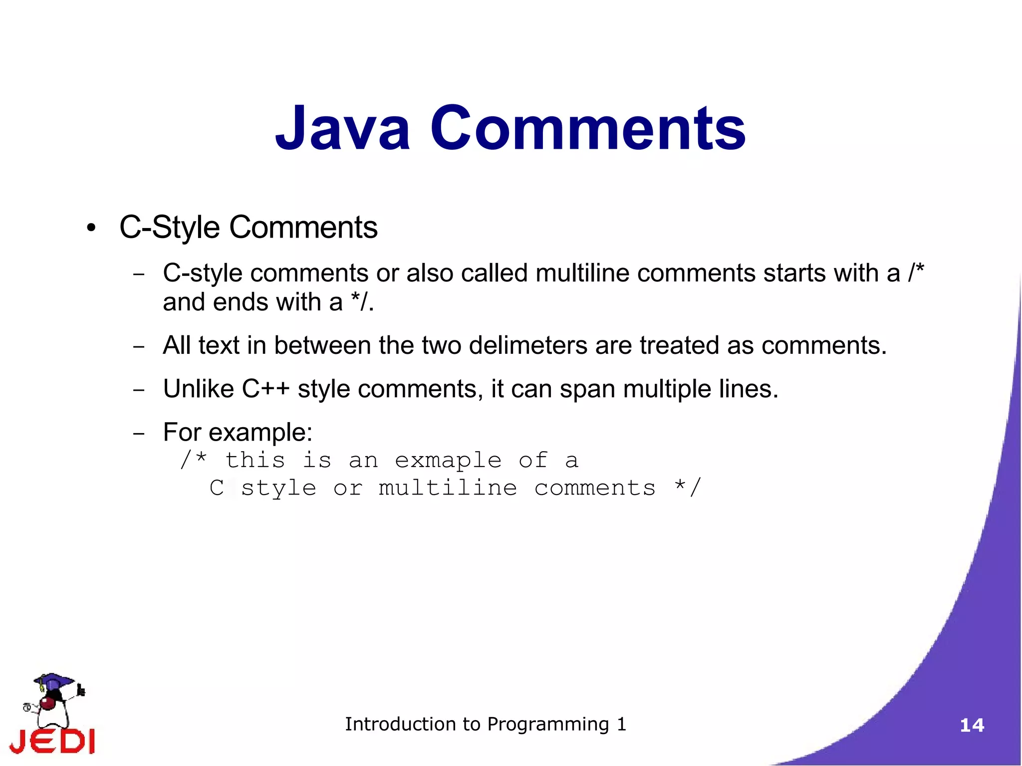 Java Comments
●   C-Style Comments
    –   C-style comments or also called multiline comments starts with a /*
        and ends with a */.
    –   All text in between the two delimeters are treated as comments.
    –   Unlike C++ style comments, it can span multiple lines.
    –   For example:
         /* this is an exmaple of a
            C style or multiline comments */




                        Introduction to Programming 1                         14
 