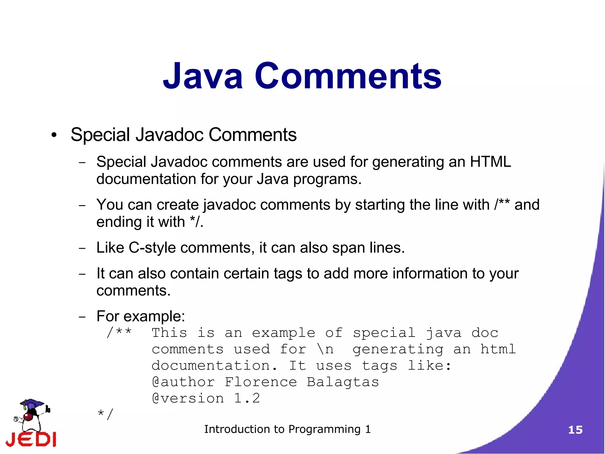 Java Comments
●   Special Javadoc Comments
    –   Special Javadoc comments are used for generating an HTML
        documentation for your Java programs.
    –   You can create javadoc comments by starting the line with /** and
        ending it with */.
    –   Like C-style comments, it can also span lines.
    –   It can also contain certain tags to add more information to your
        comments.
    –   For example:
         /** This is an example of special java doc
               comments used for n generating an html
               documentation. It uses tags like:
               @author Florence Balagtas
               @version 1.2
        */
                        Introduction to Programming 1                       15
 