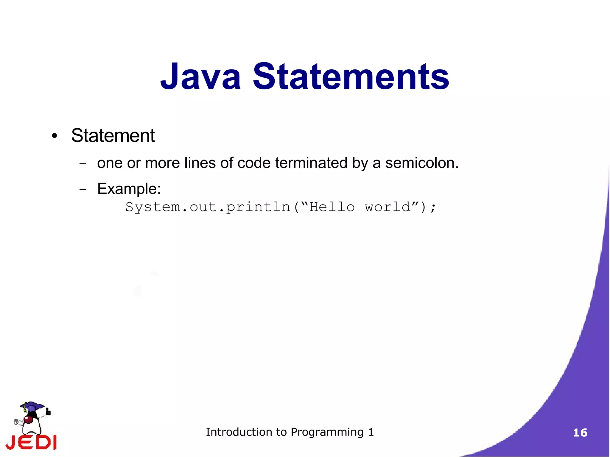 Java Statements
●   Statement
    –   one or more lines of code terminated by a semicolon.
    –   Example:
           System.out.println(“Hello world”);




                       Introduction to Programming 1           16
 