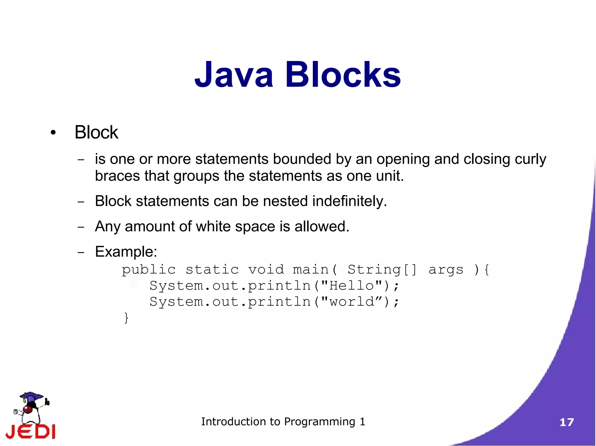 Java Blocks
●   Block
    –   is one or more statements bounded by an opening and closing curly
        braces that groups the statements as one unit.
    –   Block statements can be nested indefinitely.
    –   Any amount of white space is allowed.
    –   Example:
           public static void main( String[] args ){
              System.out.println("Hello");
              System.out.println("world”);
           }




                       Introduction to Programming 1                        17
 