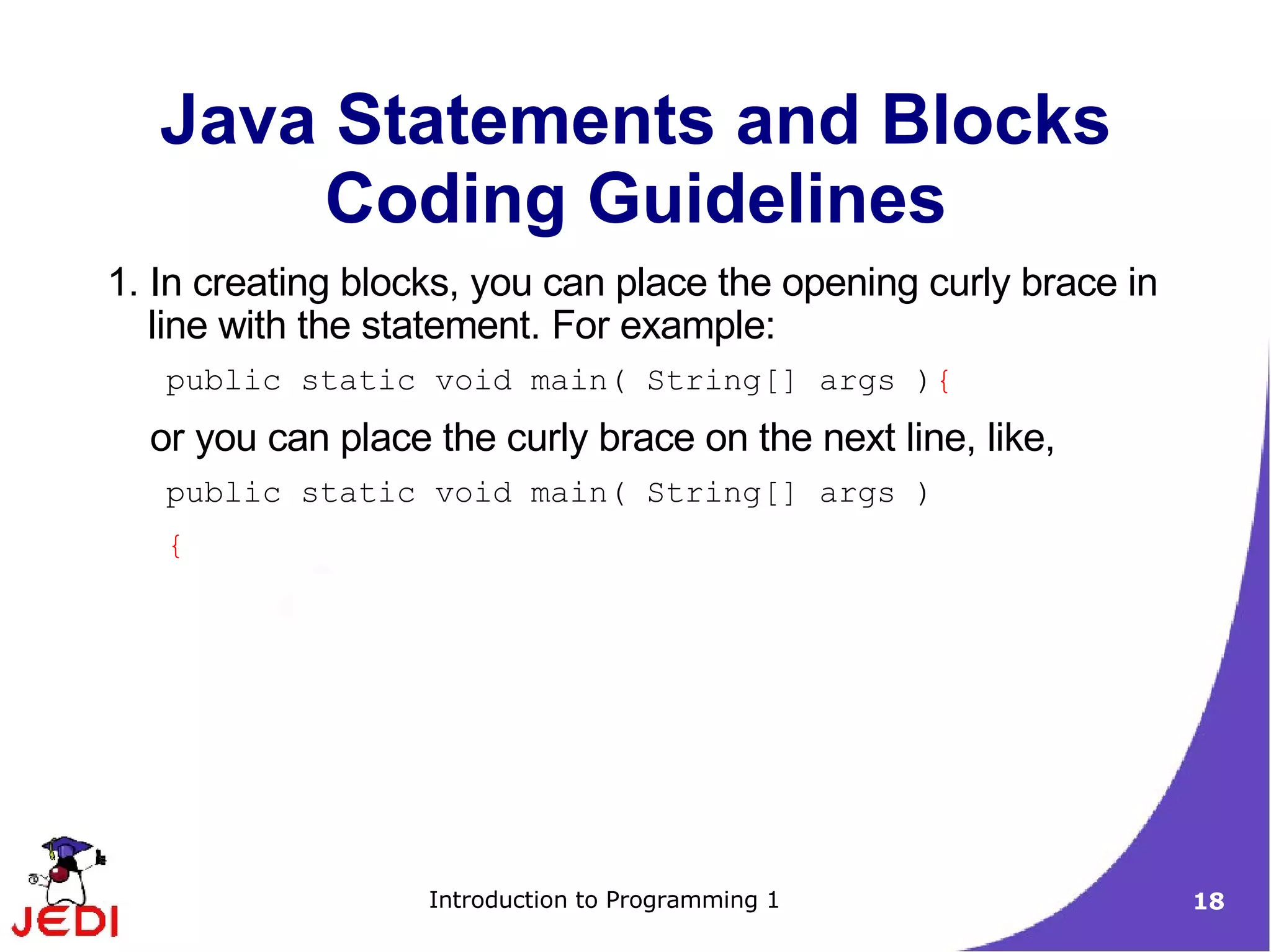 Java Statements and Blocks
       Coding Guidelines
1. In creating blocks, you can place the opening curly brace in
   line with the statement. For example:
   public static void main( String[] args ){
  or you can place the curly brace on the next line, like,
   public static void main( String[] args )
   {




                   Introduction to Programming 1                  18
 