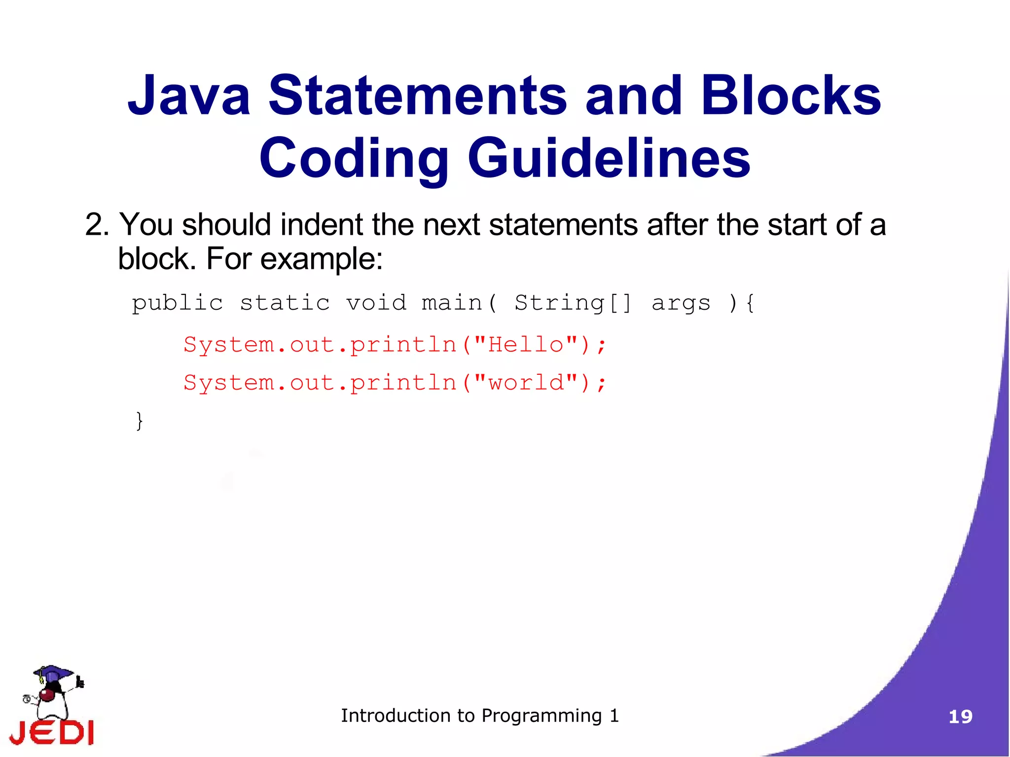 Java Statements and Blocks
       Coding Guidelines
2. You should indent the next statements after the start of a
   block. For example:
   public static void main( String[] args ){
       System.out.println("Hello");
       System.out.println("world");
   }




                   Introduction to Programming 1                19
 