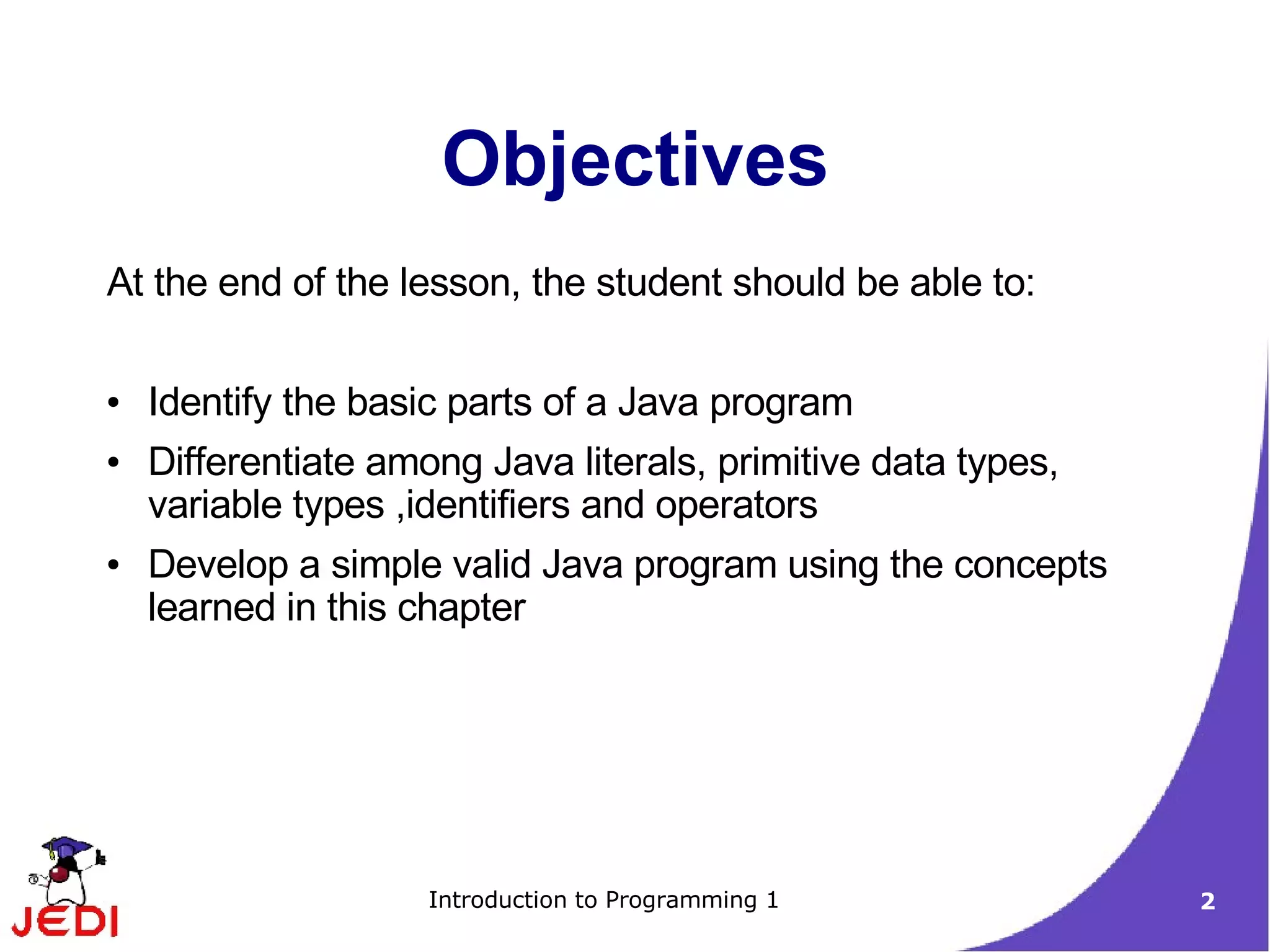 Objectives
At the end of the lesson, the student should be able to:

●   Identify the basic parts of a Java program
●   Differentiate among Java literals, primitive data types,
    variable types ,identifiers and operators
●   Develop a simple valid Java program using the concepts
    learned in this chapter




                     Introduction to Programming 1             2
 