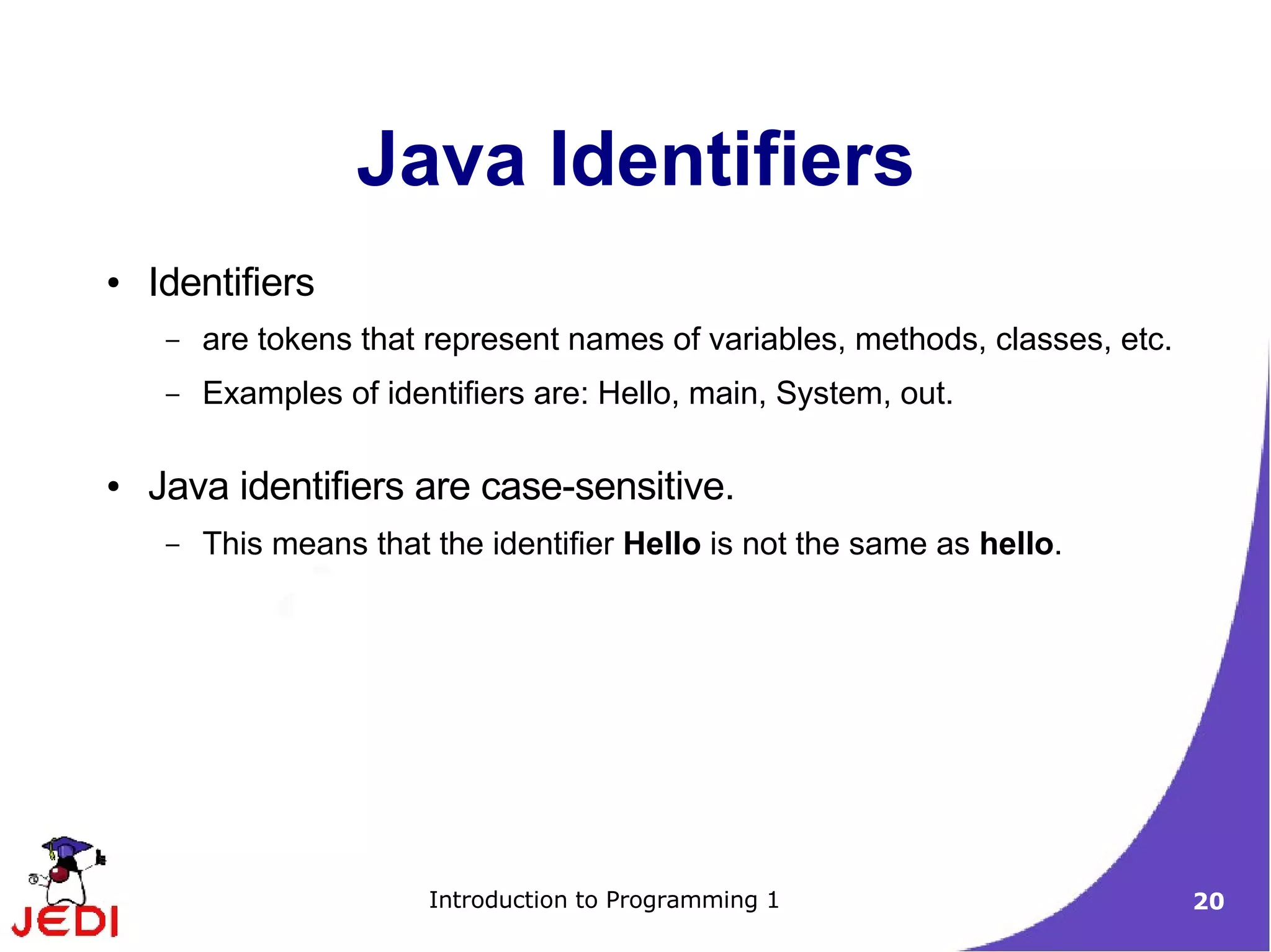 Java Identifiers
●   Identifiers
     –   are tokens that represent names of variables, methods, classes, etc.
     –   Examples of identifiers are: Hello, main, System, out.

●   Java identifiers are case-sensitive.
     –   This means that the identifier Hello is not the same as hello.




                         Introduction to Programming 1                          20
 