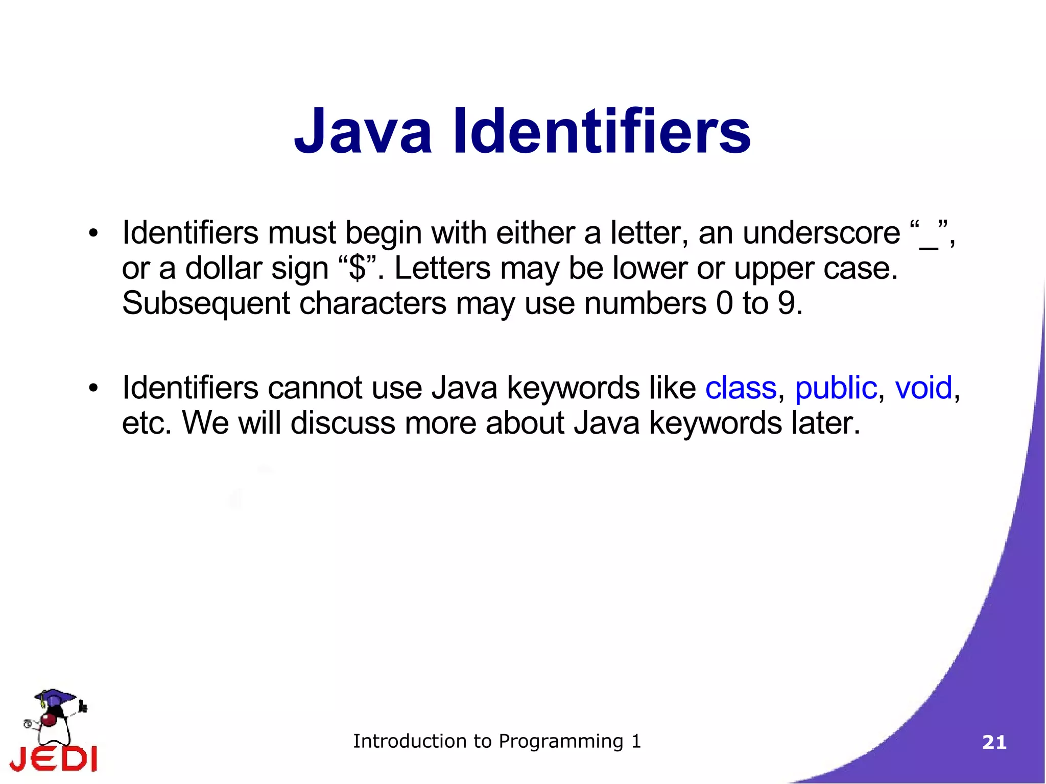Java Identifiers
●   Identifiers must begin with either a letter, an underscore “_”,
    or a dollar sign “$”. Letters may be lower or upper case.
    Subsequent characters may use numbers 0 to 9.

●   Identifiers cannot use Java keywords like class, public, void,
    etc. We will discuss more about Java keywords later.




                     Introduction to Programming 1                    21
 