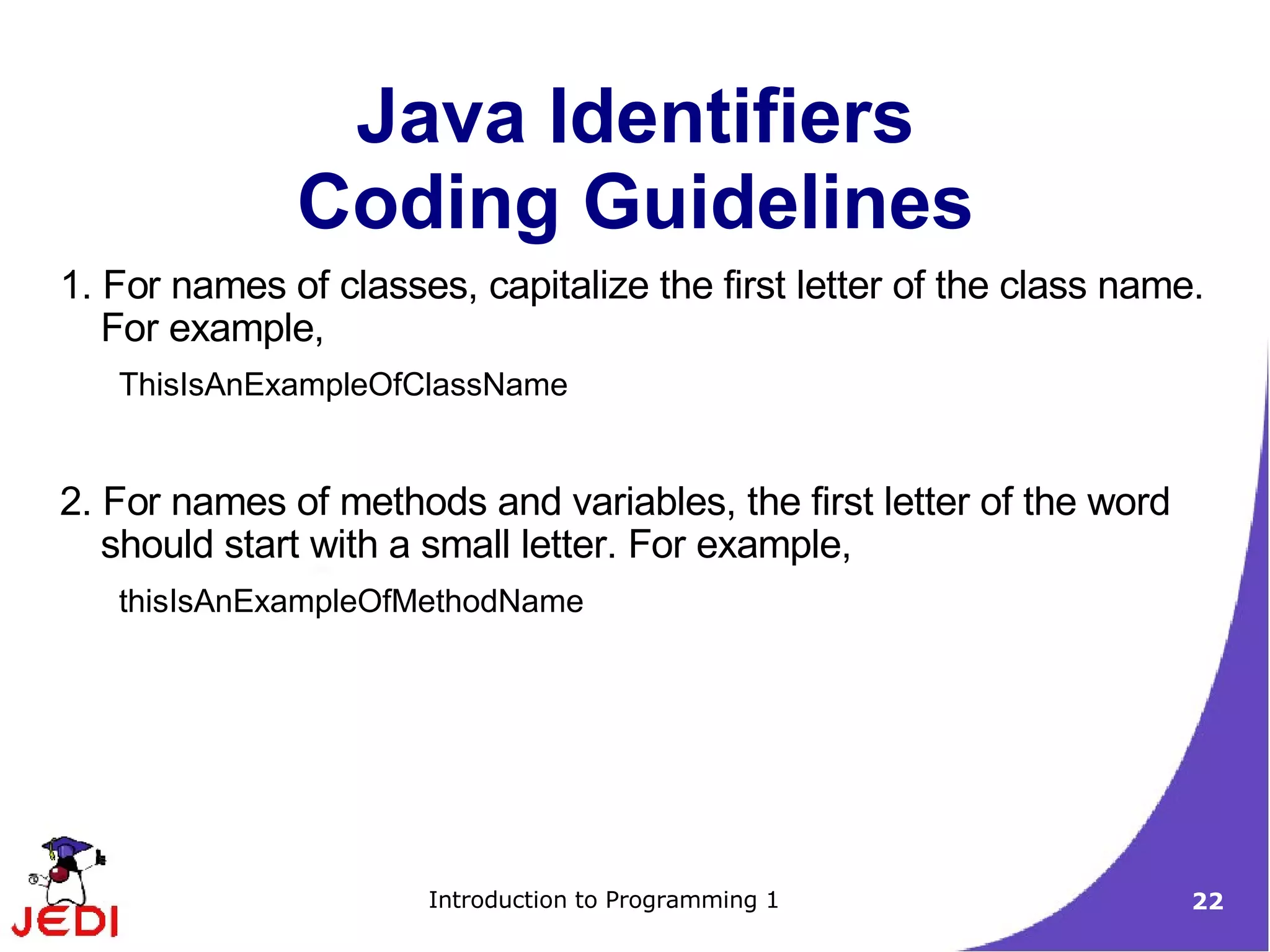 Java Identifiers
              Coding Guidelines
1. For names of classes, capitalize the first letter of the class name.
   For example,
   ThisIsAnExampleOfClassName


2. For names of methods and variables, the first letter of the word
   should start with a small letter. For example,
   thisIsAnExampleOfMethodName




                      Introduction to Programming 1                   22
 