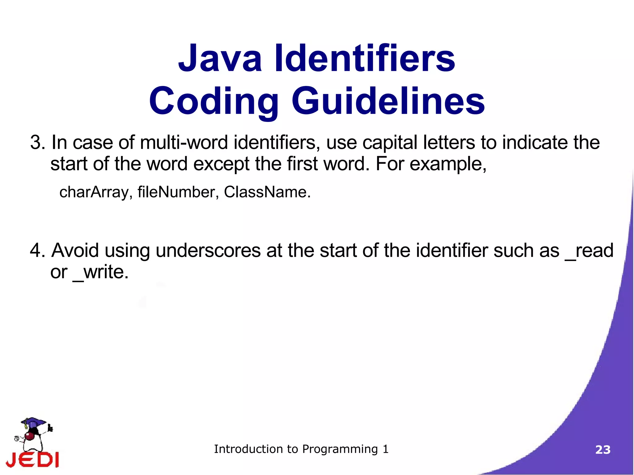 Java Identifiers
               Coding Guidelines
3. In case of multi-word identifiers, use capital letters to indicate the
   start of the word except the first word. For example,
   charArray, fileNumber, ClassName.


4. Avoid using underscores at the start of the identifier such as _read
   or _write.




                       Introduction to Programming 1                    23
 