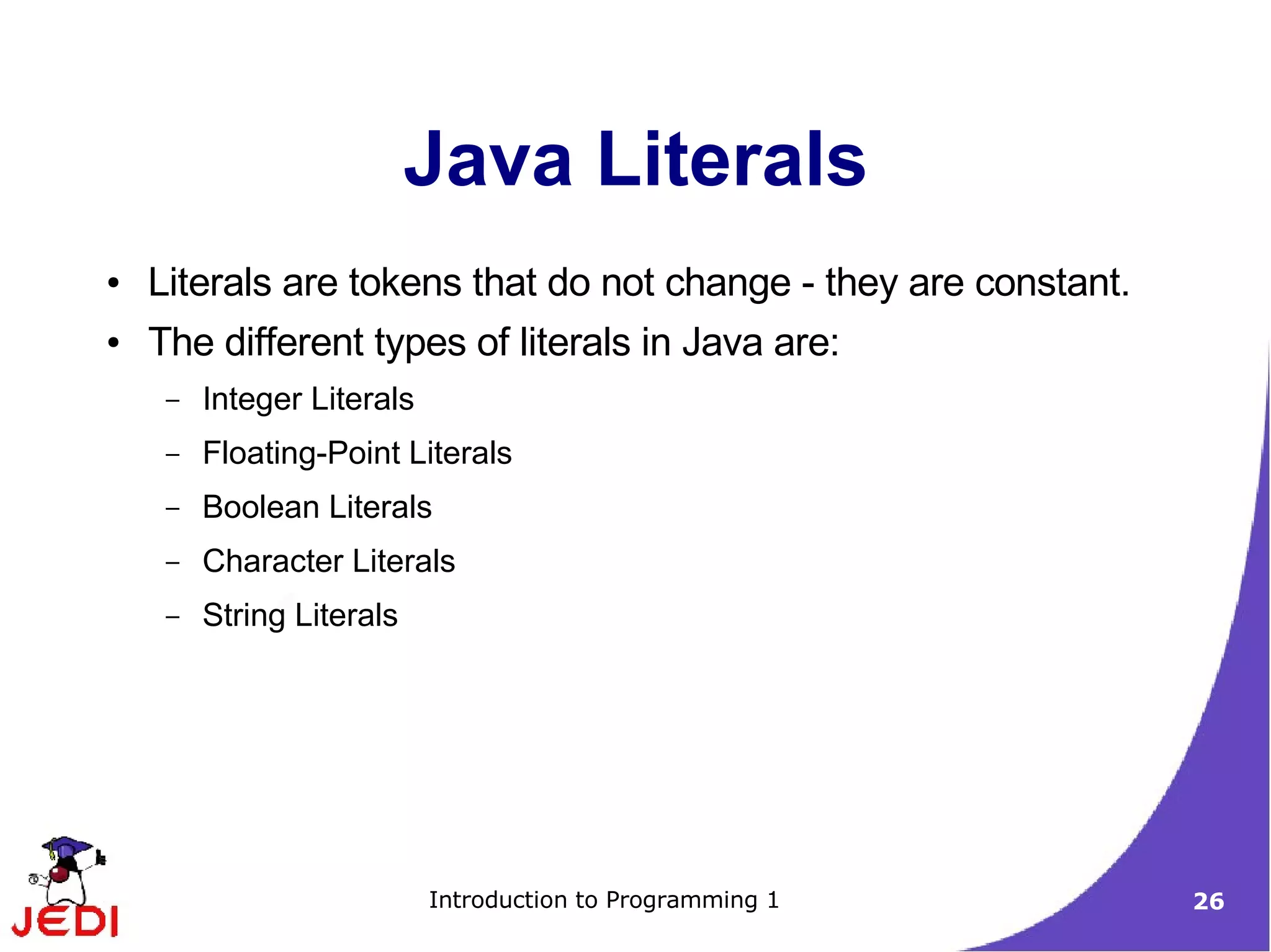 Java Literals
●   Literals are tokens that do not change - they are constant.
●   The different types of literals in Java are:
     –   Integer Literals
     –   Floating-Point Literals
     –   Boolean Literals
     –   Character Literals
     –   String Literals




                            Introduction to Programming 1         26
 