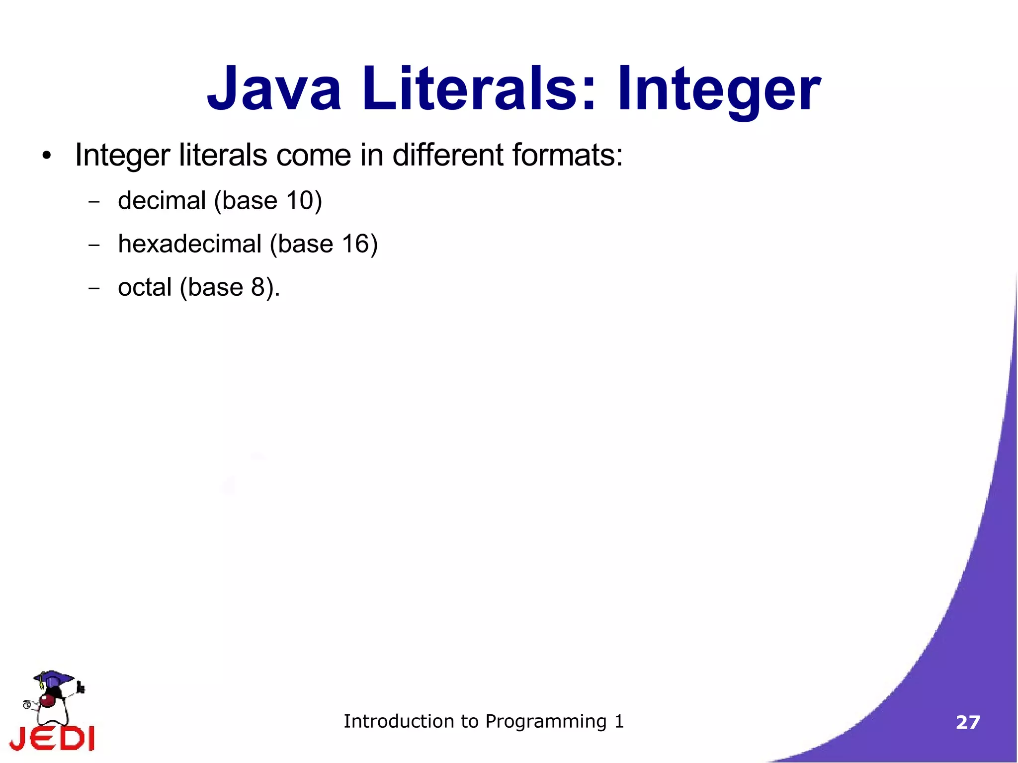 Java Literals: Integer
●   Integer literals come in different formats:
     –   decimal (base 10)
     –   hexadecimal (base 16)
     –   octal (base 8).




                             Introduction to Programming 1   27
 