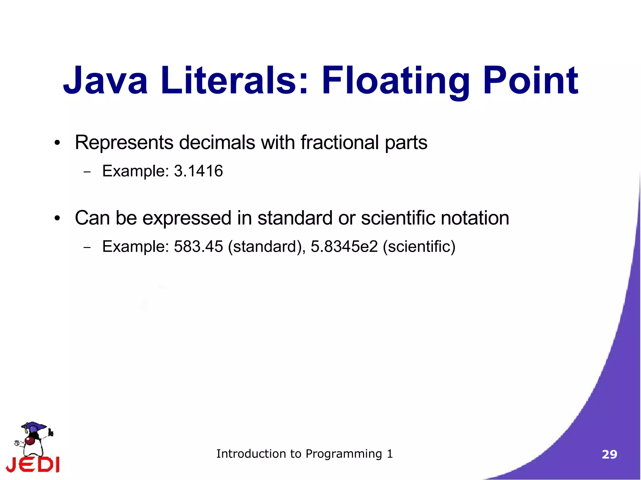 Java Literals: Floating Point
●   Represents decimals with fractional parts
     –   Example: 3.1416

●   Can be expressed in standard or scientific notation
     –   Example: 583.45 (standard), 5.8345e2 (scientific)




                        Introduction to Programming 1        29
 