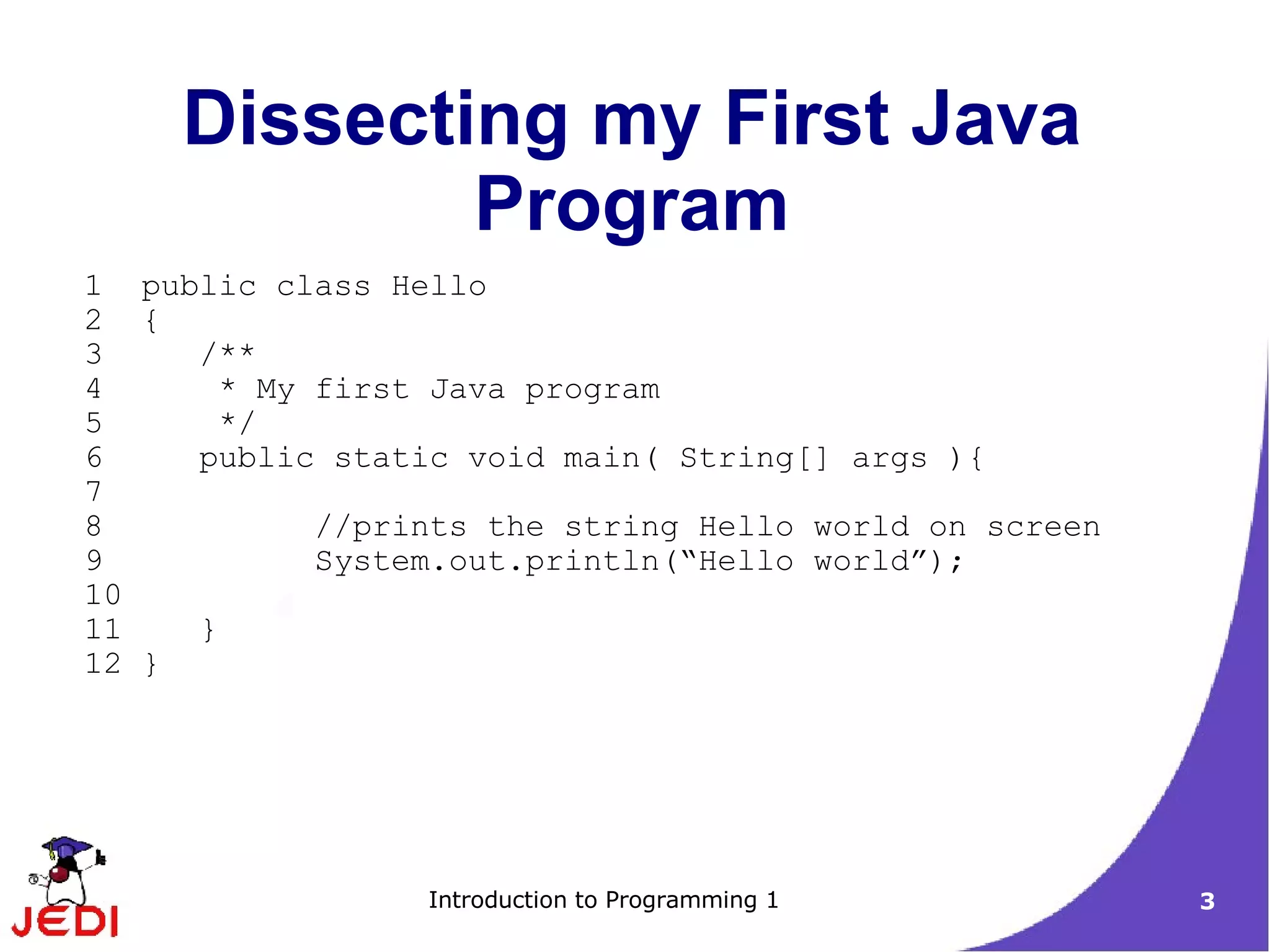Dissecting my First Java
             Program
1 public class Hello
2 {
3    /**
4     * My first Java program
5     */
6    public static void main( String[] args ){
7
8          //prints the string Hello world on screen
9          System.out.println(“Hello world”);
10
11   }
12 }




                 Introduction to Programming 1         3
 