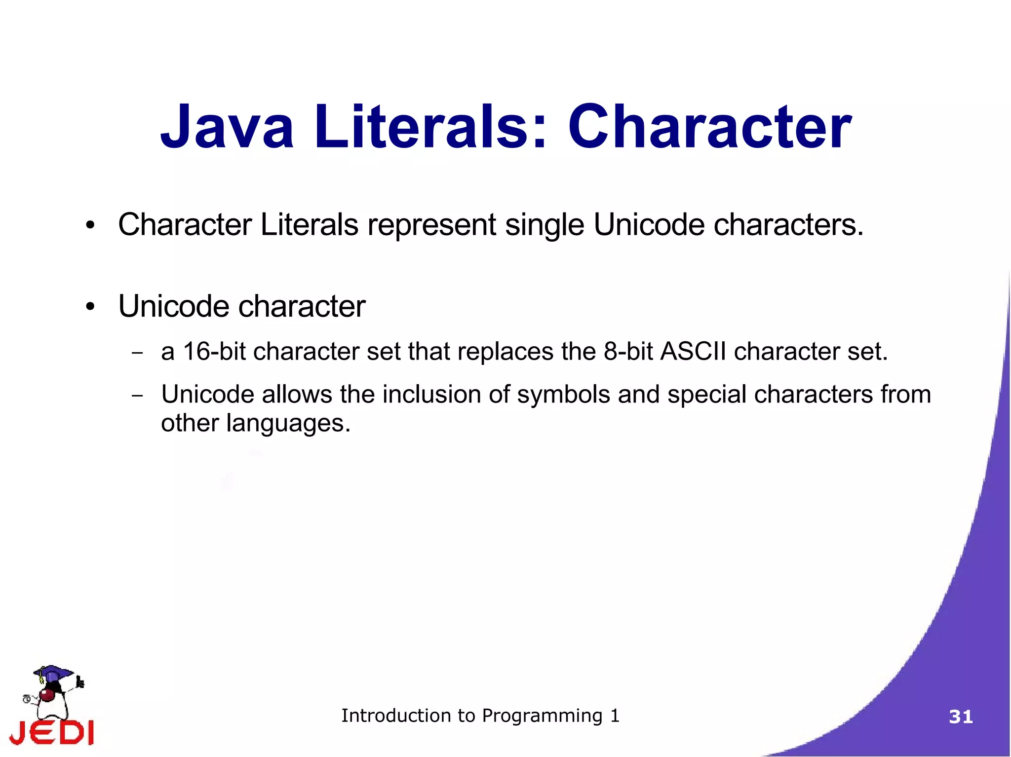Java Literals: Character
●   Character Literals represent single Unicode characters.

●   Unicode character
     –   a 16-bit character set that replaces the 8-bit ASCII character set.
     –   Unicode allows the inclusion of symbols and special characters from
         other languages.




                         Introduction to Programming 1                         31
 