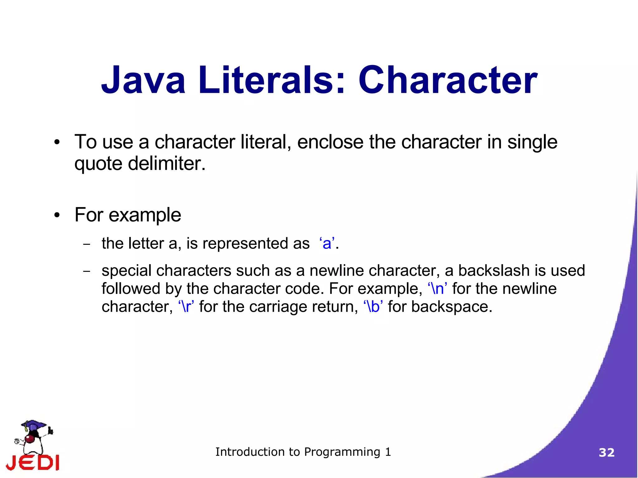 Java Literals: Character
●   To use a character literal, enclose the character in single
    quote delimiter.

●   For example
     –   the letter a, is represented as ‘a’.
     –   special characters such as a newline character, a backslash is used
         followed by the character code. For example, ‘n’ for the newline
         character, ‘r’ for the carriage return, ‘b’ for backspace.




                          Introduction to Programming 1                        32
 