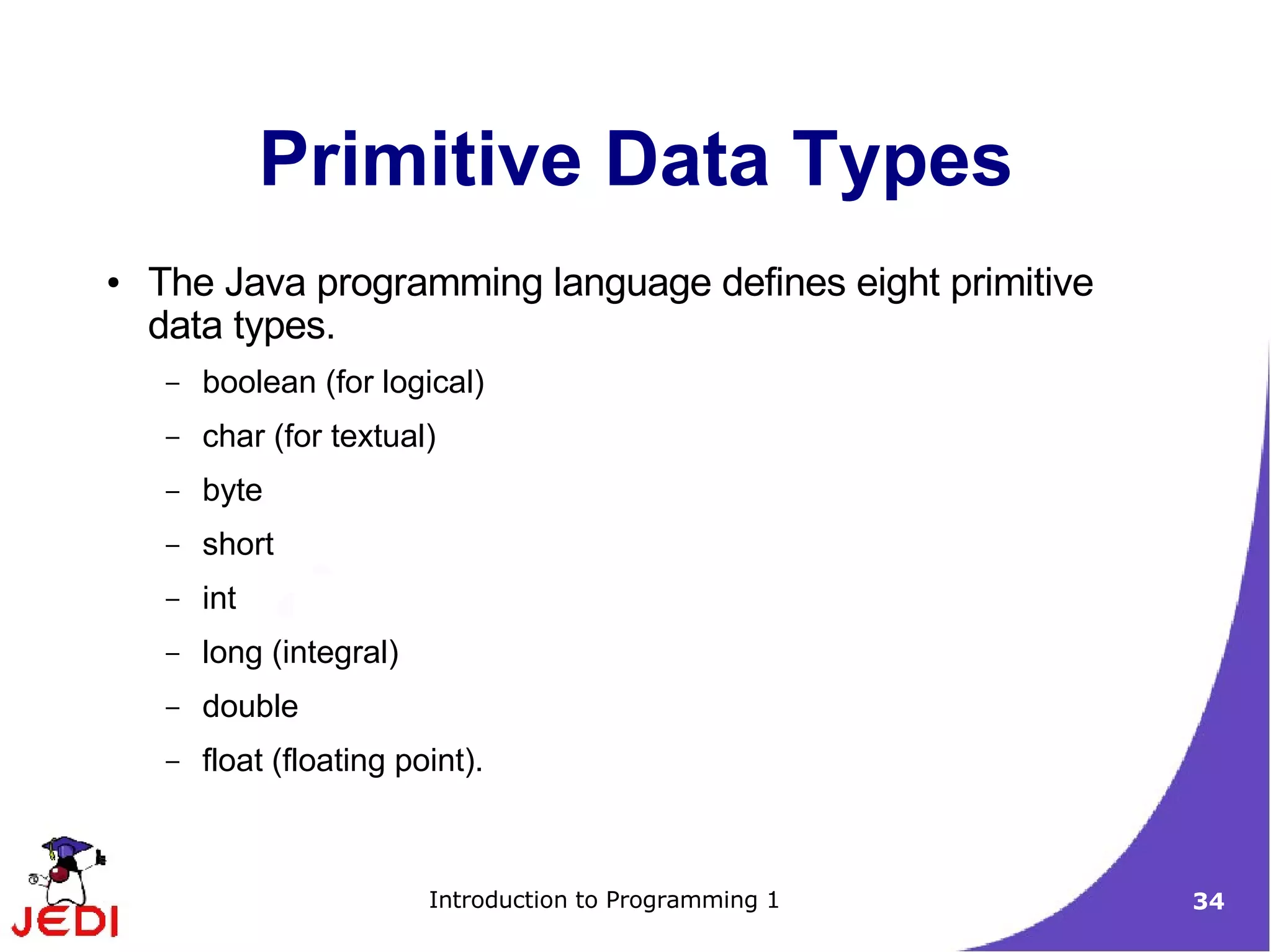 Primitive Data Types
●   The Java programming language defines eight primitive
    data types.
     –   boolean (for logical)
     –   char (for textual)
     –   byte
     –   short
     –   int
     –   long (integral)
     –   double
     –   float (floating point).



                           Introduction to Programming 1    34
 