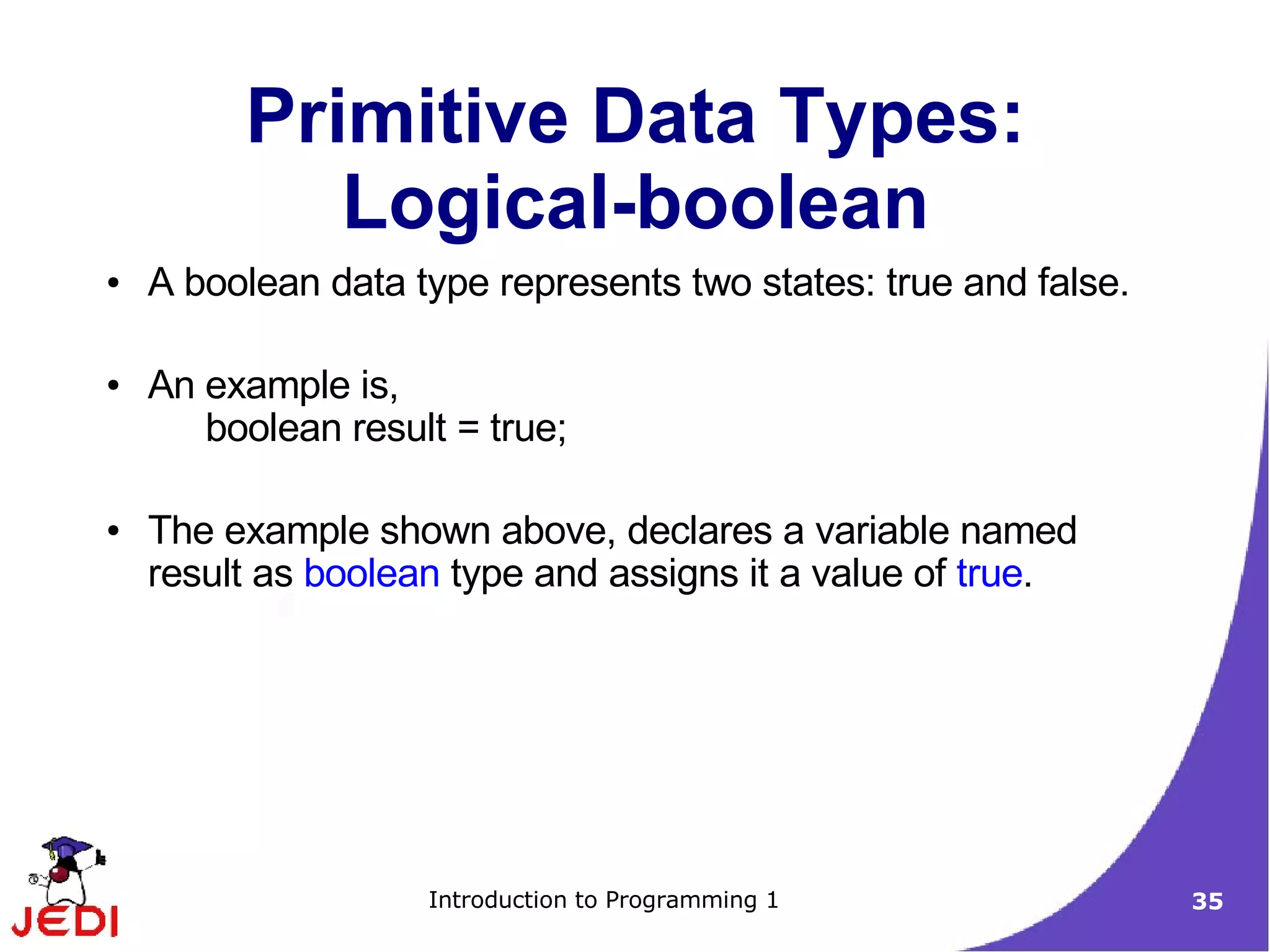 Primitive Data Types:
            Logical-boolean
●   A boolean data type represents two states: true and false.

●   An example is,
       boolean result = true;

●   The example shown above, declares a variable named
    result as boolean type and assigns it a value of true.




                    Introduction to Programming 1                35
 