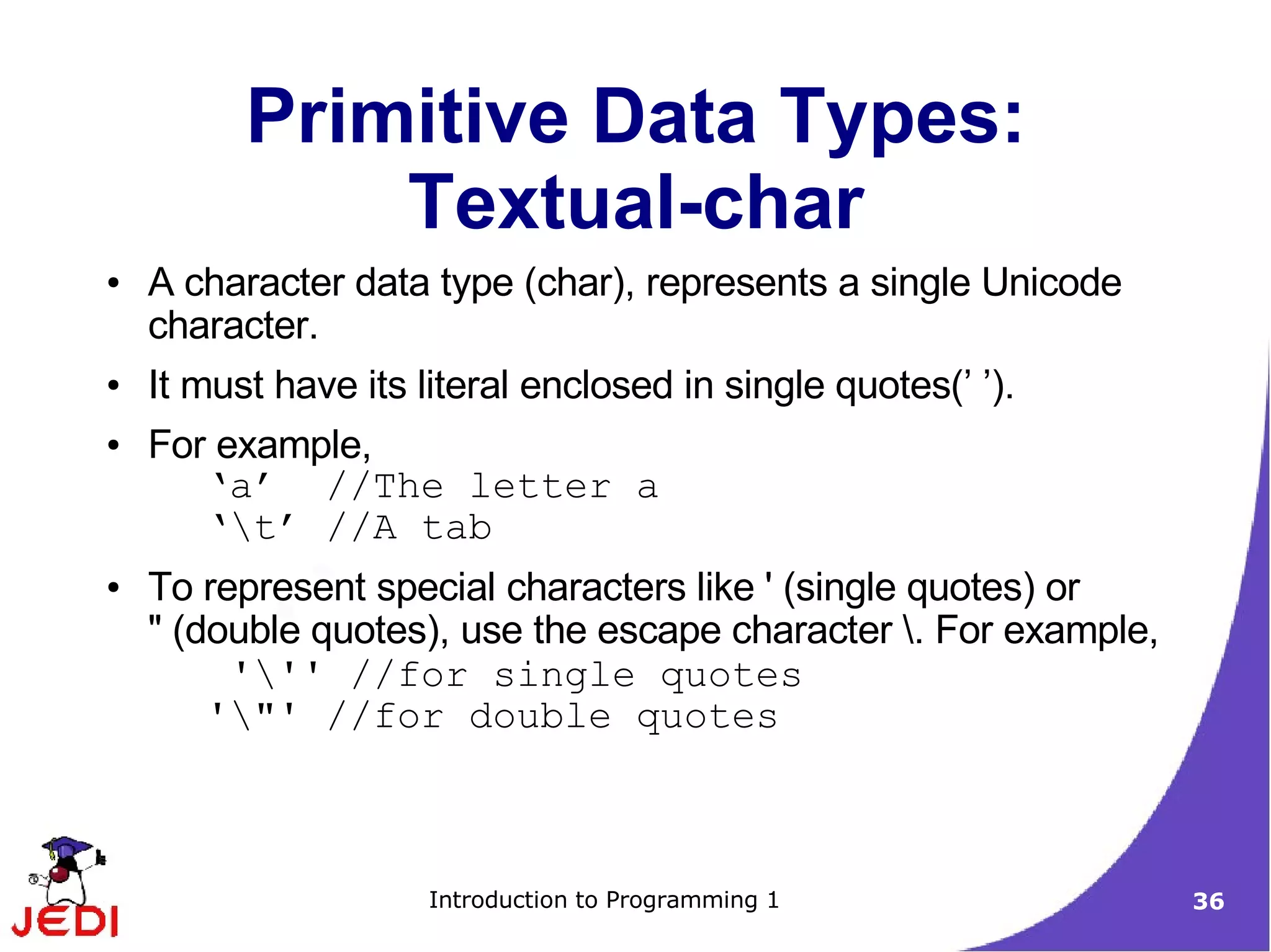 Primitive Data Types:
              Textual-char
●   A character data type (char), represents a single Unicode
    character.
●   It must have its literal enclosed in single quotes(’ ’).
●   For example,
        ‘a’ //The letter a
        ‘t’ //A tab
●   To represent special characters like ' (single quotes) or
    " (double quotes), use the escape character . For example,
         ''' //for single quotes
        '"' //for double quotes



                      Introduction to Programming 1               36
 