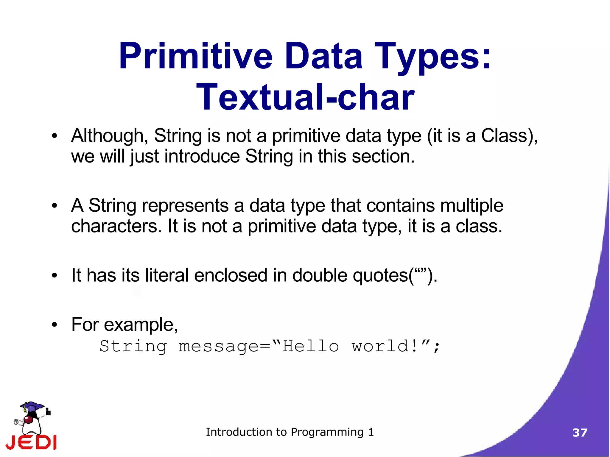 Primitive Data Types:
              Textual-char
●   Although, String is not a primitive data type (it is a Class),
    we will just introduce String in this section.

●   A String represents a data type that contains multiple
    characters. It is not a primitive data type, it is a class.

●   It has its literal enclosed in double quotes(“”).

●   For example,
       String message=“Hello world!”;



                      Introduction to Programming 1                  37
 