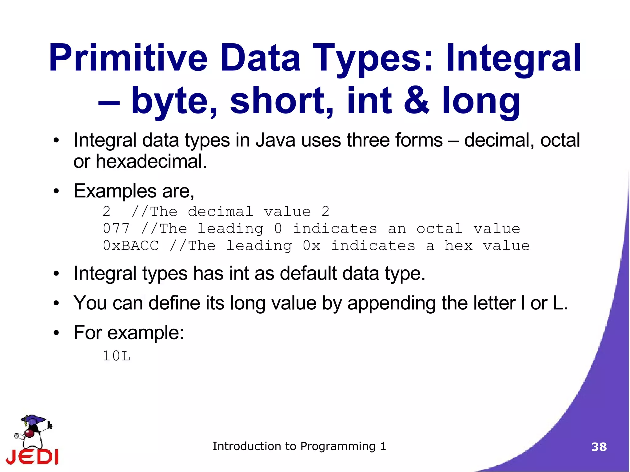 Primitive Data Types: Integral
   – byte, short, int & long
●   Integral data types in Java uses three forms – decimal, octal
    or hexadecimal.
●   Examples are,
       2 //The decimal value 2
       077 //The leading 0 indicates an octal value
       0xBACC //The leading 0x indicates a hex value
●   Integral types has int as default data type.
●   You can define its long value by appending the letter l or L.
●   For example:
       10L




                     Introduction to Programming 1                  38
 