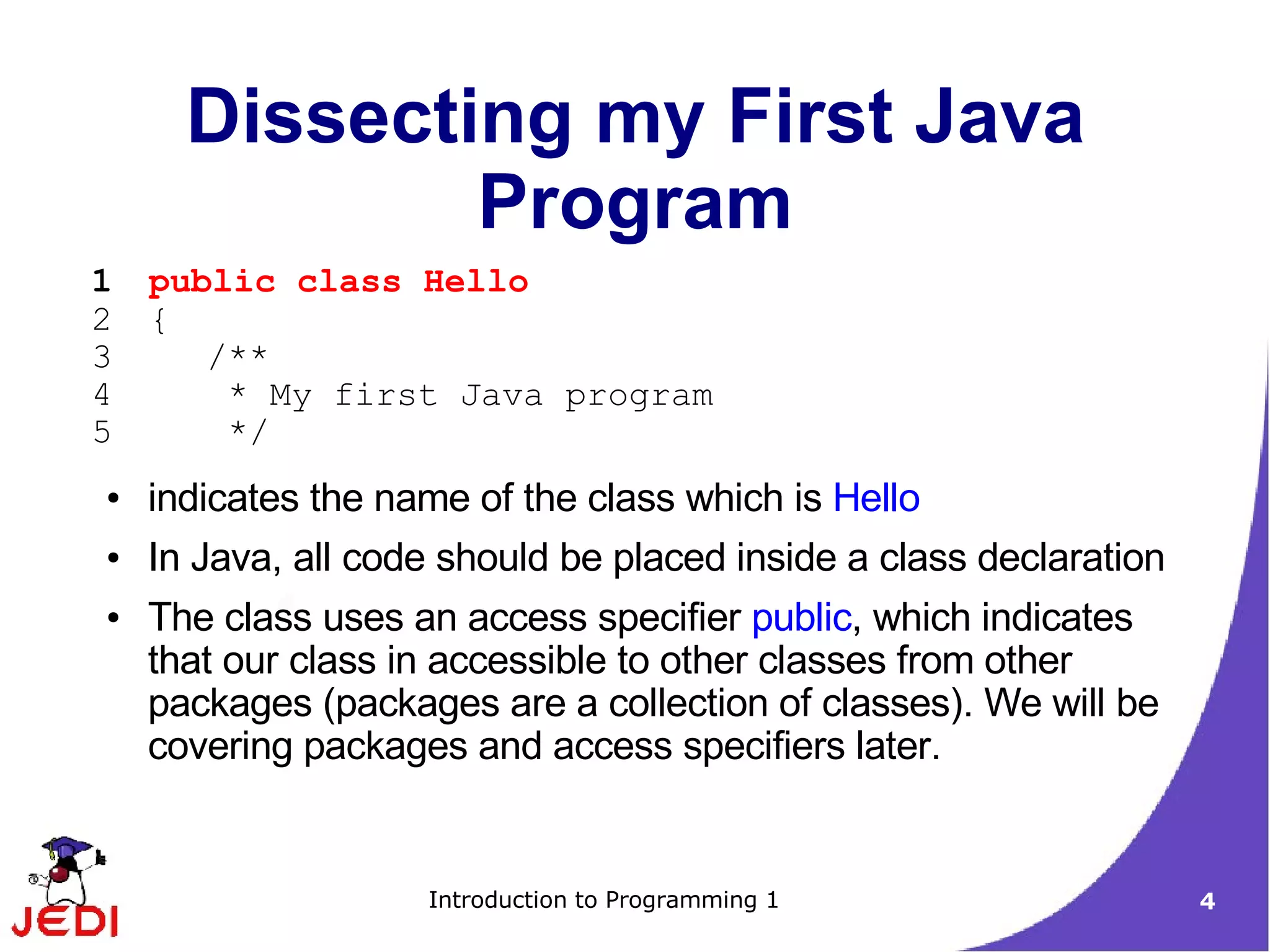 Dissecting my First Java
              Program
1   public class Hello
2   {
3      /**
4       * My first Java program
5       */
●   indicates the name of the class which is Hello
●   In Java, all code should be placed inside a class declaration
●   The class uses an access specifier public, which indicates
    that our class in accessible to other classes from other
    packages (packages are a collection of classes). We will be
    covering packages and access specifiers later.


                    Introduction to Programming 1                   4
 