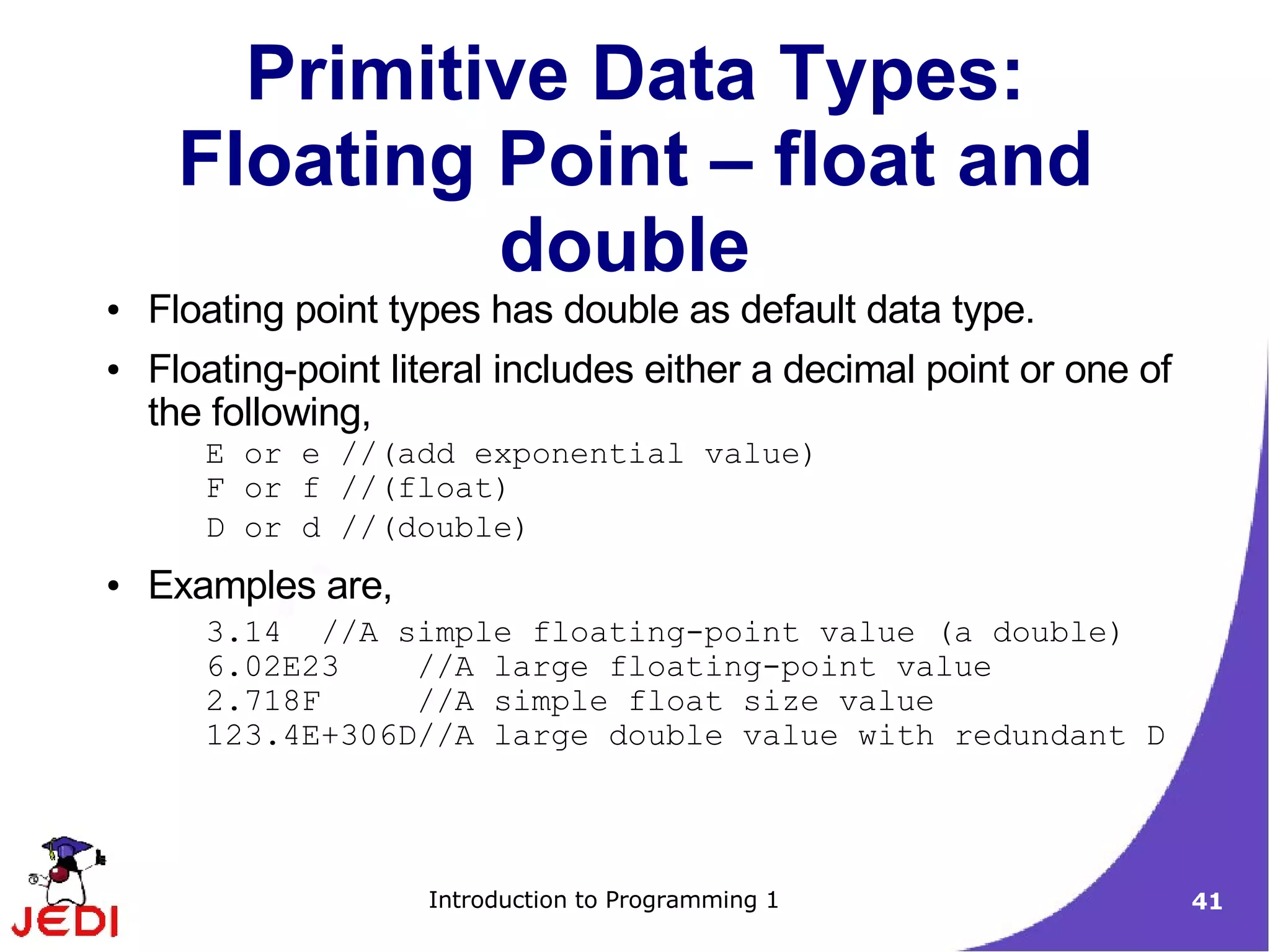 Primitive Data Types:
     Floating Point – float and
              double
●   Floating point types has double as default data type.
●   Floating-point literal includes either a decimal point or one of
    the following,
       E or e //(add exponential value)
       F or f //(float)
       D or d //(double)
●   Examples are,
       3.14 //A simple floating-point value (a double)
       6.02E23    //A large floating-point value
       2.718F     //A simple float size value
       123.4E+306D//A large double value with redundant D




                     Introduction to Programming 1                     41
 