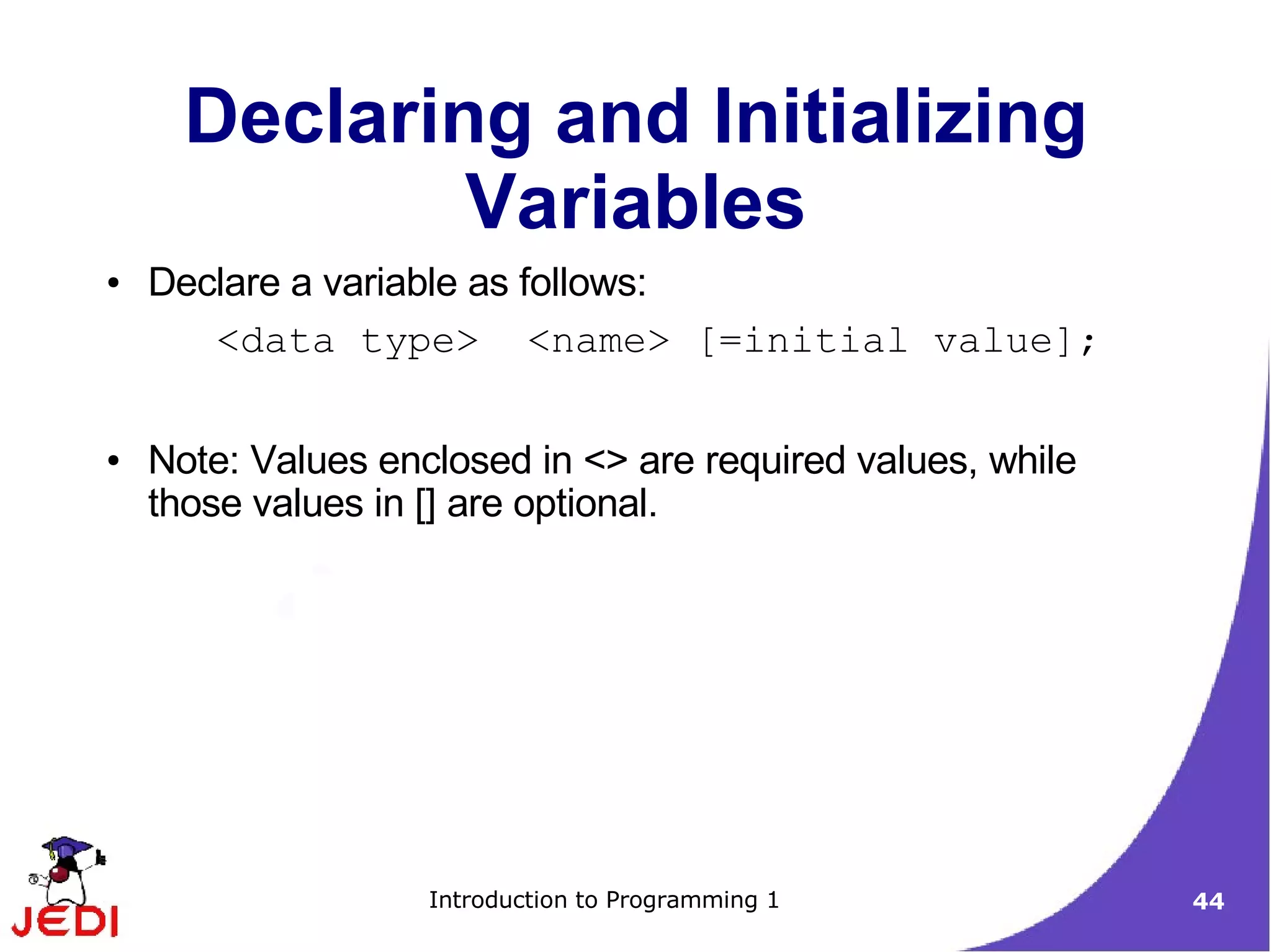 Declaring and Initializing
              Variables
●   Declare a variable as follows:
       <data type> <name> [=initial value];

●   Note: Values enclosed in <> are required values, while
    those values in [] are optional.




                    Introduction to Programming 1            44
 