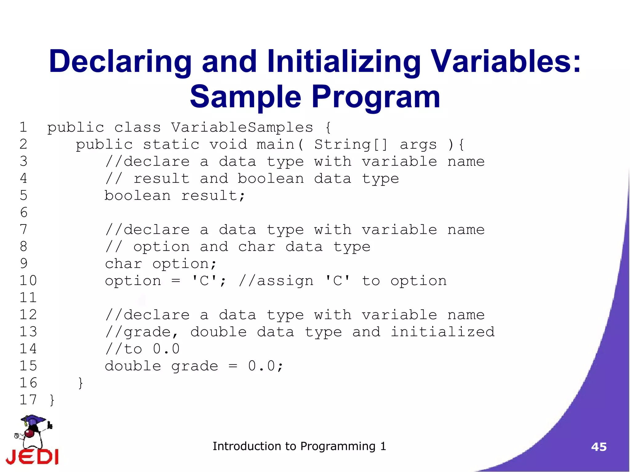 Declaring and Initializing Variables:
            Sample Program
1 public class VariableSamples {
2    public static void main( String[] args ){
3       //declare a data type with variable name
4       // result and boolean data type
5       boolean result;
6
7       //declare a data type with variable name
8       // option and char data type
9       char option;
10      option = 'C'; //assign 'C' to option
11
12      //declare a data type with variable name
13      //grade, double data type and initialized
14      //to 0.0
15      double grade = 0.0;
16   }
17 }

                   Introduction to Programming 1    45
 