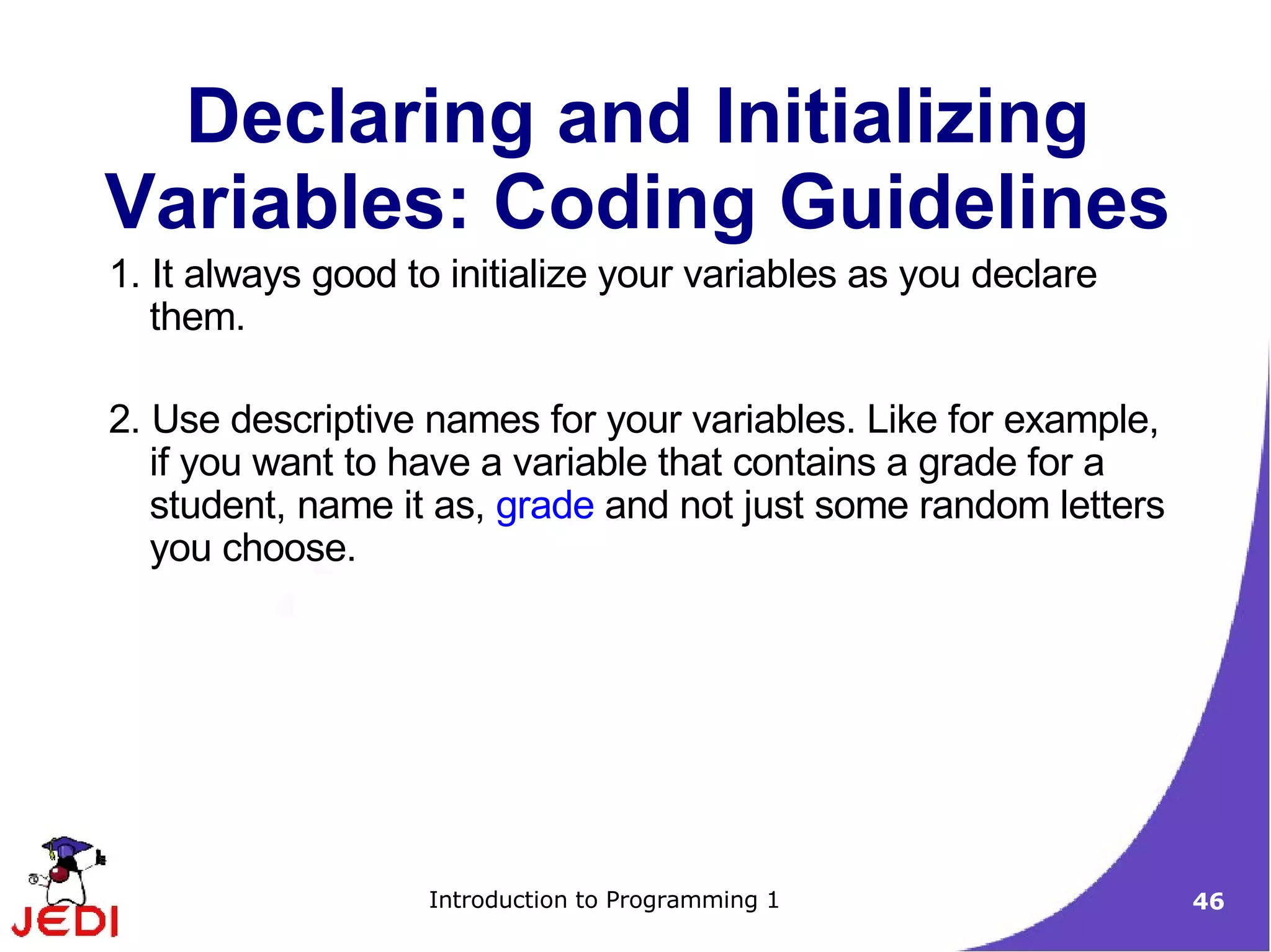 Declaring and Initializing
Variables: Coding Guidelines
1. It always good to initialize your variables as you declare
   them.

2. Use descriptive names for your variables. Like for example,
   if you want to have a variable that contains a grade for a
   student, name it as, grade and not just some random letters
   you choose.




                   Introduction to Programming 1                 46
 