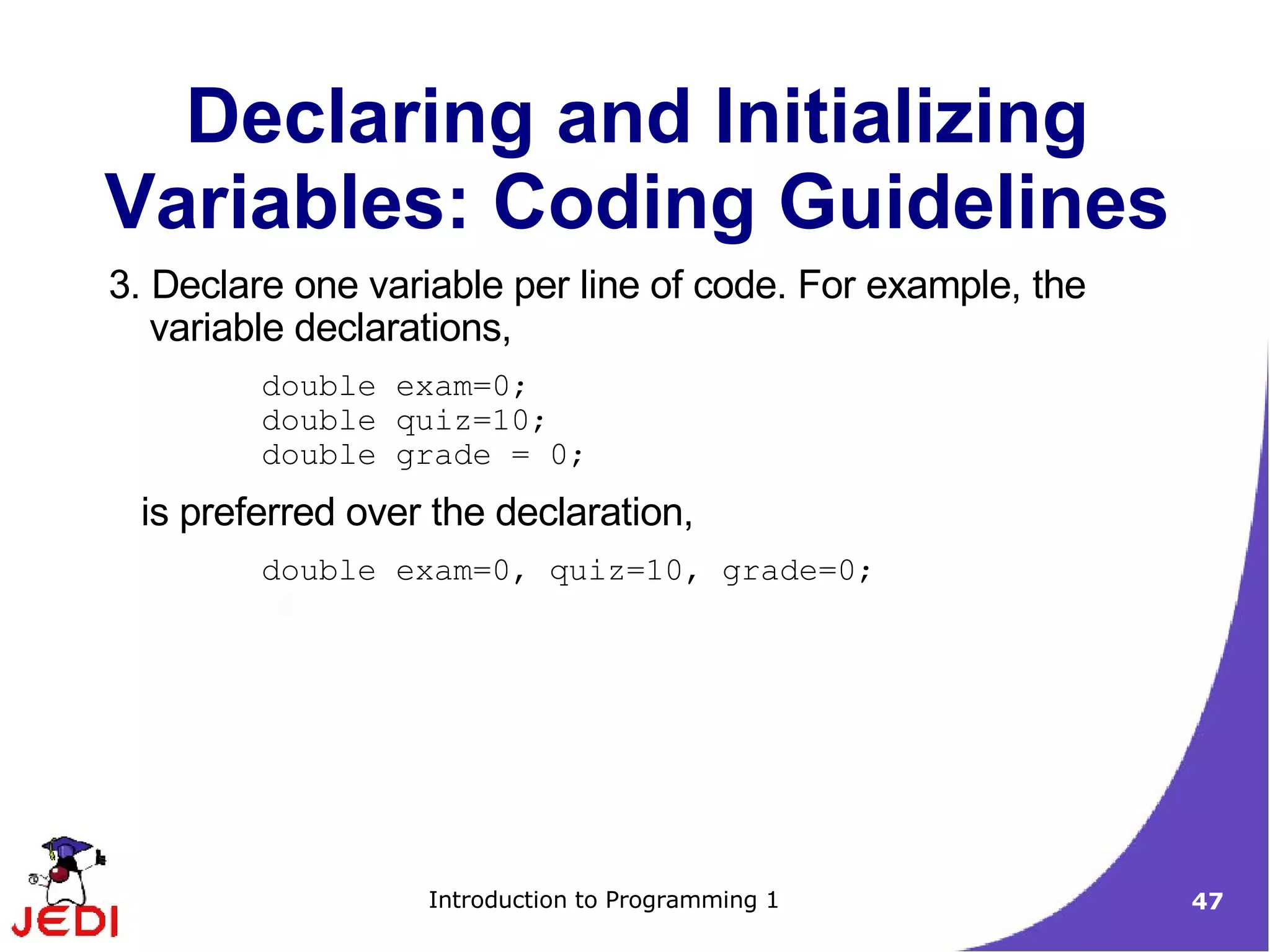 Declaring and Initializing
Variables: Coding Guidelines
3. Declare one variable per line of code. For example, the
   variable declarations,
         double exam=0;
         double quiz=10;
         double grade = 0;
 is preferred over the declaration,
         double exam=0, quiz=10, grade=0;




                  Introduction to Programming 1              47
 