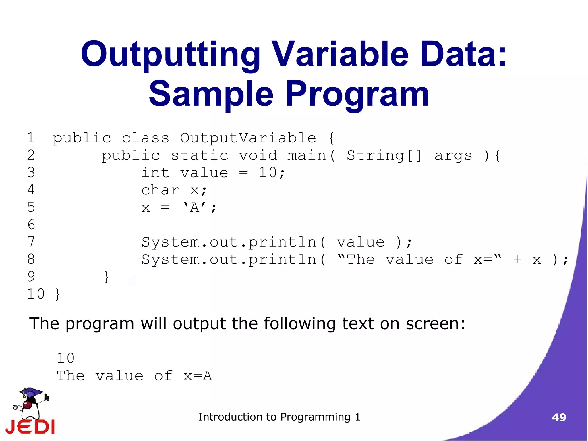 Outputting Variable Data:
         Sample Program
1 public class OutputVariable {
2      public static void main( String[] args ){
3          int value = 10;
4          char x;
5          x = ‘A’;
6
7          System.out.println( value );
8          System.out.println( “The value of x=“ + x );
9      }
10 }
The program will output the following text on screen:

   10
   The value of x=A

                    Introduction to Programming 1       49
 