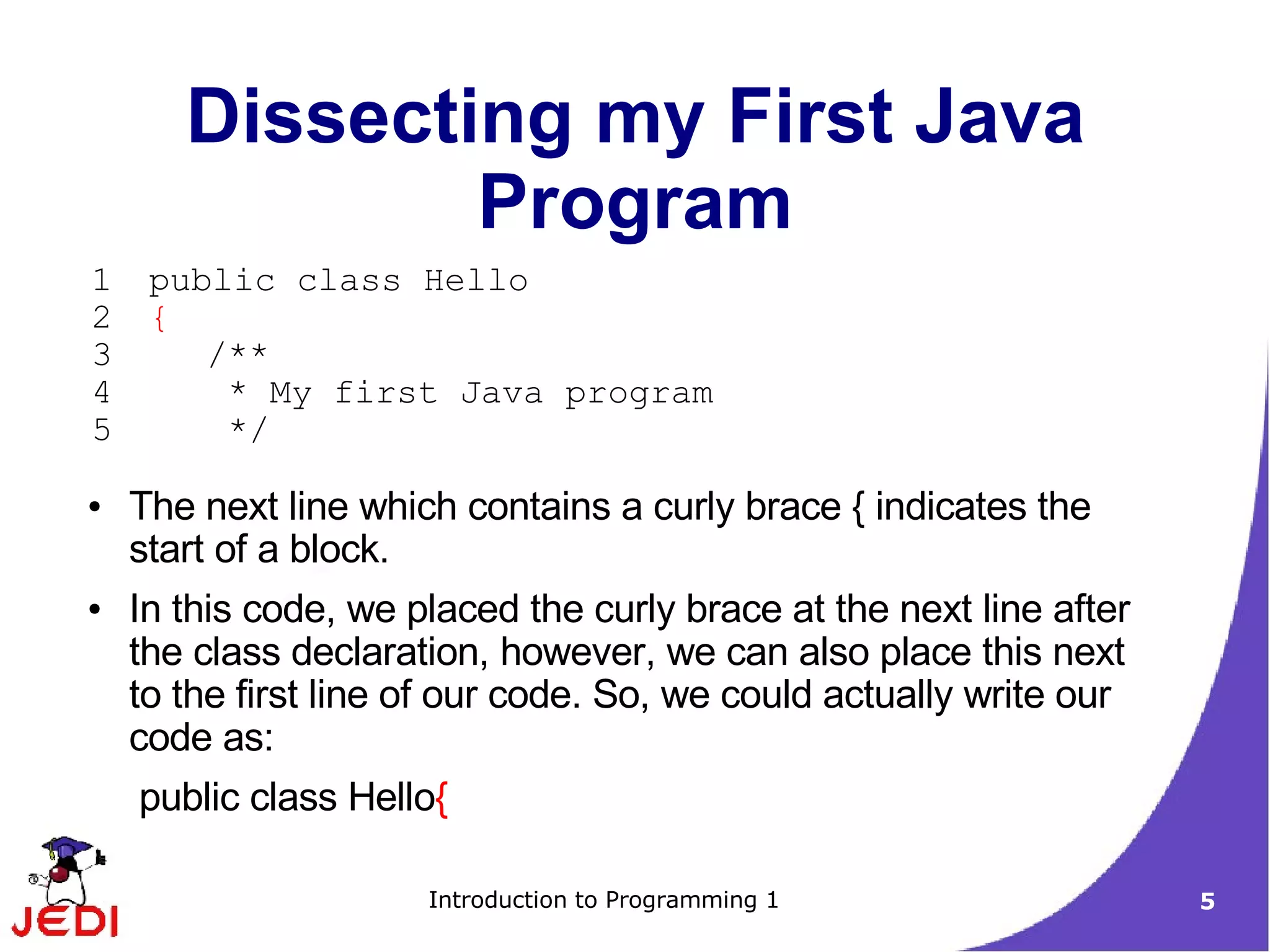 Dissecting my First Java
               Program
1    public class Hello
2    {
3       /**
4        * My first Java program
5        */

●   The next line which contains a curly brace { indicates the
    start of a block.
●   In this code, we placed the curly brace at the next line after
    the class declaration, however, we can also place this next
    to the first line of our code. So, we could actually write our
    code as:
    public class Hello{

                      Introduction to Programming 1                  5
 